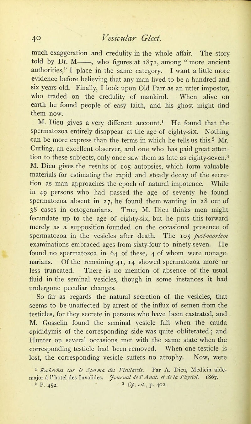 much exaggeration and credulity in the whole affair. The story told by Dr. M , who figures at 1871, among “more ancient authorities,” I place in the same category. I want a little more evidence before believing that any man lived to be a hundred and six years old. Finally, I look upon Old Parr as an utter impostor, who traded on the credulity of mankind. When alive on earth he found people of easy faith, and his ghost might find them now. M. Dieu gives a very different account.1 He found that the spermatozoa entirely disappear at the age of eighty-six. Nothing can be more express than the terms in which he tells us this.2 Mr. Curling, an excellent observer, and one who has paid great atten- tion to these subjects, only once saw them as late as eighty-seven.3 M. Dieu gives the results of 105 autopsies, which form valuable materials for estimating the rapid and steady decay of the secre- tion as man approaches the epoch of natural impotence. While in 49 persons who had passed the age of seventy he found spermatozoa absent in 27, he found them wanting in 28 out of 38 cases in octogenarians. True, M. Dieu thinks men might fecundate up to the age of eighty-six, but he puts this forward merely as a supposition founded on the occasional presence of spermatozoa in the vesicles after death. The 105 post-mortem examinations embraced ages from sixty-four to ninety-seven. He found no spermatozoa in 64 of these, 4 of whom were nonage- narians. Of the remaining 41, 14 showed spermatozoa more or less truncated. There is no mention of absence of the usual fluid in the seminal vesicles, though in some instances it had undergone peculiar changes. So far as regards the natural secretion of the vesicles, that seems to be unaffected by arrest of the influx of semen from the testicles, for they secrete in persons who have been castrated, and M. Gosselin found the seminal vesicle full when the cauda epididymis of the corresponding side was quite obliterated; and Hunter on several occasions met with the same state when the corresponding testicle had been removed. When one testicle is lost, the corresponding vesicle suffers no atrophy. Now, were 1 Recherhes sur le Spertna des Vieillards. Par A. Dieu, Medicin aide- major a 1’ hotel des Invalides. Journal de l' Anal, et de la Physiol. 1867. 2 P. 452. 3 Op. cit., p. 402.