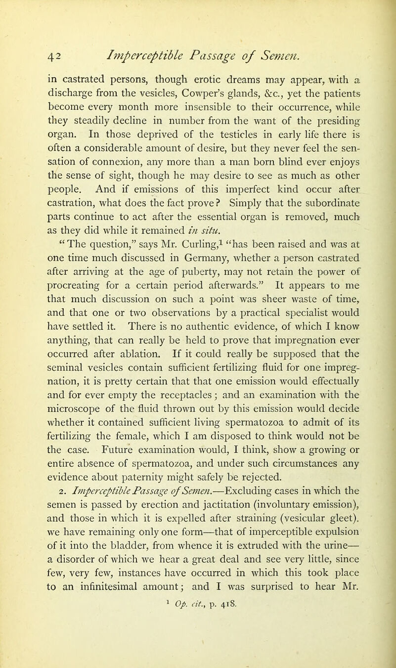 in castrated persons, though erotic dreams may appear, with a discharge from the vesicles, Cowper’s glands, &c., yet the patients become every month more insensible to their occurrence, while they steadily decline in number from the want of the presiding organ. In those deprived of the testicles in early life there is often a considerable amount of desire, but they never feel the sen- sation of connexion, any more than a man born blind ever enjoys the sense of sight, though he may desire to see as much as other people. And if emissions of this imperfect kind occur after castration, what does the fact prove ? Simply that the subordinate parts continue to act after the essential organ is removed, much as they did while it remained in situ. “ The question,” says Mr. Curling,1 “has been raised and was at one time much discussed in Germany, whether a person castrated after arriving at the age of puberty, may not retain the power of procreating for a certain period afterwards.” It appears to me that much discussion on such a point was sheer waste of time, and that one or two observations by a practical specialist would have settled it. There is no authentic evidence, of which I know anything, that can really be held to prove that impregnation ever occurred after ablation. If it could really be supposed that the seminal vesicles contain sufficient fertilizing fluid for one impreg- nation, it is pretty certain that that one emission would effectually and for ever empty the receptacles ; and an examination with the microscope of the fluid thrown out by this emission would decide whether it contained sufficient living spermatozoa to admit of its fertilizing the female, which I am disposed to think would not be the case. Future examination would, I think, show a growing or entire absence of spermatozoa, and under such circumstances any evidence about paternity might safely be rejected. 2. Imperceptible Passage of Semen.—Excluding cases in which the semen is passed by erection and jactitation (involuntary emission), and those in which it is expelled after straining (vesicular gleet), we have remaining only one form—that of imperceptible expulsion of it into the bladder, from whence it is extruded with the urine— a disorder of which we hear a great deal and see very little, since few, very few, instances have occurred in which this took place to an infinitesimal amount; and I was surprised to hear Mr.