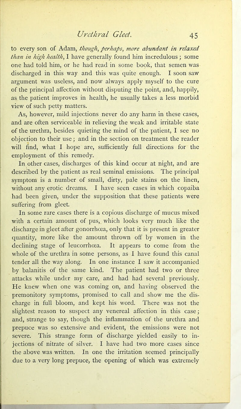 Urethral Gleet. to every son of Adam, though, perhaps, more abundant in relaxed than in high health, I have generally found him incredulous ; some one had told him, or he had read in some book, that semen was discharged in this way and this was quite enough. I soon saw argument was useless, and now always apply myself to the cure of the principal affection without disputing the point, and, happily, as the patient improves in health, he usually takes a less morbid view of such petty matters. As, however, mild injections never do any harm in these cases, and are often serviceable in relieving the weak and irritable state of the urethra, besides quieting the mind of the patient, I see no objection to their use; and in the section on treatment the reader will find, what I hope are, sufficiently full directions for the employment of this remedy. In other cases, discharges of this kind occur at night, and are described by the patient as real seminal emissions. The principal symptom is a number of small, dirty, pale stains on the linen, without any erotic dreams. I have seen cases in which copaiba had been given, under the supposition that these patients were suffering from gleet. In some rare cases there is a copious discharge of mucus mixed with a certain amount of pus, which looks very much like the discharge in gleet after gonorrhoea, only that it is present in greater quantity, more like the amount thrown off by women in the declining stage of leucorrhoea. It appears to come from the whole of the urethra in some persons, as I have found this canal tender all the way along. In one instance I saw it accompanied by balanitis of the same kind. The patient had two or three attacks while under my care, and had had several previously. He knew when one was coming on, and having observed the premonitory symptoms, promised to call and show me the dis- charge in full bloom, and kept his word. There was not the slightest reason to suspect any venereal affection in this case; and, strange to say, though the inflammation of the urethra and severe. This strange form of discharge yielded easily to in- jections of nitrate of silver. I have had two more cases since the above was written. In one the irritation seemed principally due to a very long prepuce, the opening of which was extremely