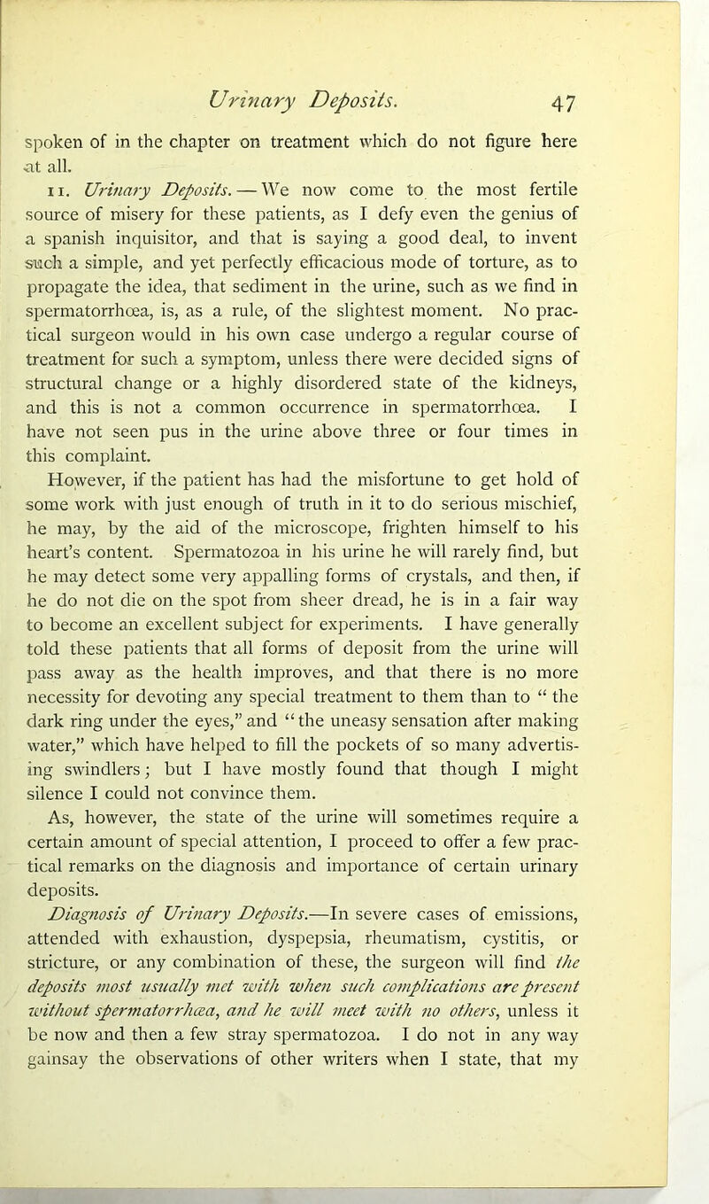 spoken of in the chapter on treatment which do not figure here •at all. 11. Urinary Deposits. — We now come to the most fertile source of misery for these patients, as I defy even the genius of a Spanish inquisitor, and that is saying a good deal, to invent such a simple, and yet perfectly efficacious mode of torture, as to propagate the idea, that sediment in the urine, such as we find in spermatorrhoea, is, as a rule, of the slightest moment. No prac- tical surgeon would in his own case undergo a regular course of treatment for such a symptom, unless there were decided signs of structural change or a highly disordered state of the kidneys, and this is not a common occurrence in spermatorrhoea. I have not seen pus in the urine above three or four times in this complaint. However, if the patient has had the misfortune to get hold of some work with just enough of truth in it to do serious mischief, lie may, by the aid of the microscope, frighten himself to his heart’s content. Spermatozoa in his urine he will rarely find, but he may detect some very appalling forms of crystals, and then, if he do not die on the spot from sheer dread, he is in a fair way to become an excellent subject for experiments. I have generally told these patients that all forms of deposit from the urine will pass away as the health improves, and that there is no more necessity for devoting any special treatment to them than to “ the dark ring under the eyes,” and “the uneasy sensation after making water,” which have helped to fill the pockets of so many advertis- ing swindlers; but I have mostly found that though I might silence I could not convince them. As, however, the state of the urine will sometimes require a certain amount of special attention, I proceed to offer a few prac- tical remarks on the diagnosis and importance of certain urinary deposits. Diagnosis of Urinary Deposits.—In severe cases of emissions, attended with exhaustion, dyspepsia, rheumatism, cystitis, or stricture, or any combination of these, the surgeon will find the deposits most usually met with when such complications arc present K'ithout spermatorrhoea, and he will meet with no others, unless it be now and then a few stray spermatozoa. I do not in any way gainsay the observations of other writers when I state, that my