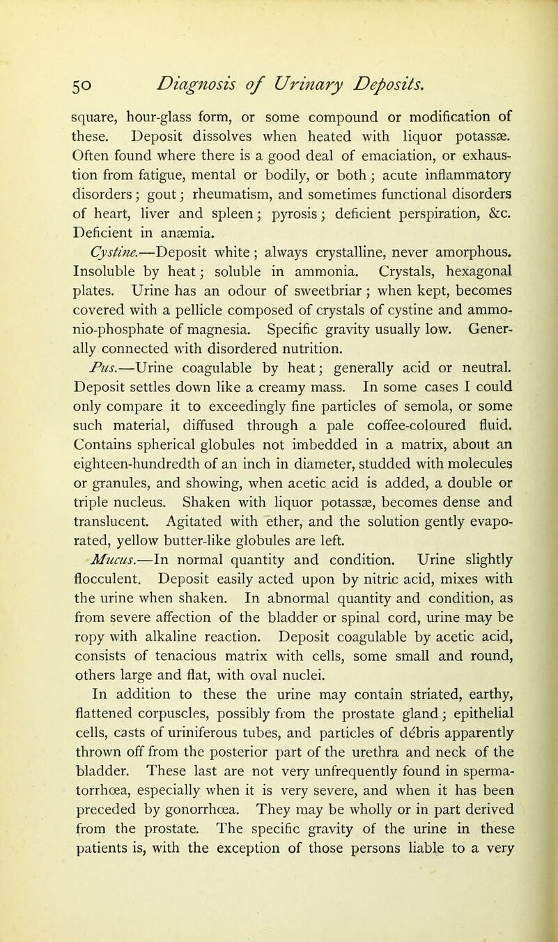 square, hour-glass form, or some compound or modification of these. Deposit dissolves when heated with liquor potassse. Often found where there is a good deal of emaciation, or exhaus- tion from fatigue, mental or bodily, or both ; acute inflammatory disorders; gout; rheumatism, and sometimes functional disorders of heart, liver and spleen; pyrosis; deficient perspiration, &c. Deficient in anaemia. Cystine.—Deposit white; always crystalline, never amorphous. Insoluble by heat; soluble in ammonia. Crystals, hexagonal plates. Urine has an odour of sweetbriar; when kept, becomes covered with a pellicle composed of crystals of cystine and ammo- nio-phosphate of magnesia. Specific gravity usually low. Gener- ally connected with disordered nutrition. Pus.—Urine coagulable by heat; generally acid or neutral. Deposit settles down like a creamy mass. In some cases I could only compare it to exceedingly fine particles of semola, or some such material, diffused through a pale coffee-coloured fluid. Contains spherical globules not imbedded in a matrix, about an eighteen-hundredth of an inch in diameter, studded with molecules or granules, and showing, when acetic acid is added, a double or triple nucleus. Shaken with liquor potassse, becomes dense and translucent. Agitated with ether, and the solution gently evapo- rated, yellow butter-like globules are left. Mucus.—In normal quantity and condition. Urine slightly flocculent. Deposit easily acted upon by nitric acid, mixes with the urine when shaken. In abnormal quantity and condition, as from severe affection of the bladder or spinal cord, urine may be ropy with alkaline reaction. Deposit coagulable by acetic acid, consists of tenacious matrix with cells, some small and round, others large and flat, with oval nuclei. In addition to these the urine may contain striated, earthy, flattened corpuscles, possibly from the prostate gland; epithelial cells, casts of uriniferous tubes, and particles of debris apparently thrown off from the posterior part of the urethra and neck of the bladder. These last are not very unfrequently found in sperma- torrhoea, especially when it is very severe, and when it has been preceded by gonorrhoea. They may be wholly or in part derived from the prostate. The specific gravity of the urine in these patients is, with the exception of those persons liable to a very