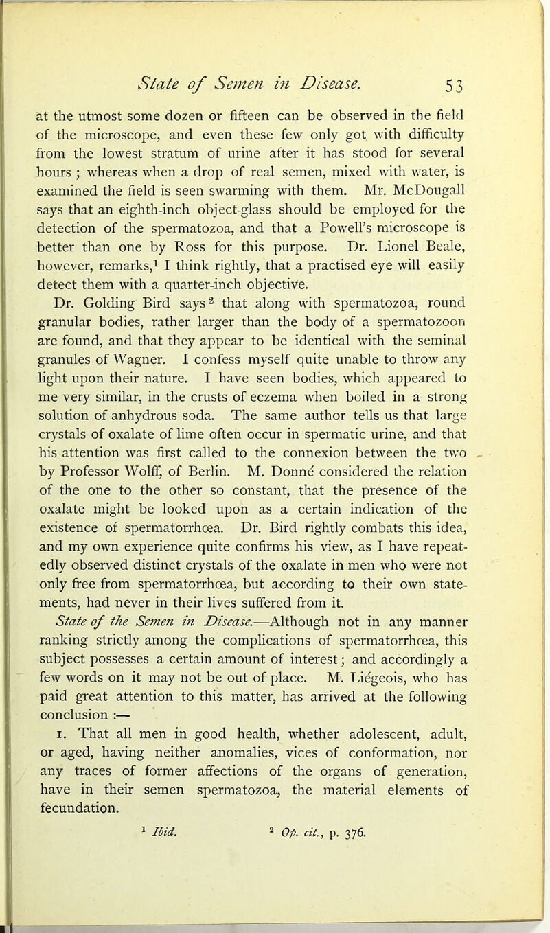 at the utmost some dozen or fifteen can be observed in the field of the microscope, and even these few only got with difficulty from the lowest stratum of urine after it has stood for several hours ; whereas when a drop of real semen, mixed with water, is examined the field is seen swarming with them. Mr. McDougall says that an eighth-inch object-glass should be employed for the detection of the spermatozoa, and that a Powell’s microscope is better than one by Ross for this purpose. Dr. Lionel Beale, however, remarks,1 I think rightly, that a practised eye will easily detect them with a quarter-inch objective. Dr. Golding Bird says2 that along with spermatozoa, round granular bodies, rather larger than the body of a spermatozoon are found, and that they appear to be identical with the seminal granules of Wagner. I confess myself quite unable to throw any light upon their nature. I have seen bodies, which appeared to me very similar, in the crusts of eczema when boiled in a strong solution of anhydrous soda. The same author tells us that large crystals of oxalate of lime often occur in spermatic urine, and that his attention was first called to the connexion between the two by Professor Wolff, of Berlin. M. Donne considered the relation of the one to the other so constant, that the presence of the oxalate might be looked upon as a certain indication of the existence of spermatorrhoea. Dr. Bird rightly combats this idea, and my own experience quite confirms his view, as I have repeat- edly observed distinct crystals of the oxalate in men who were not only free from spermatorrhoea, but according to their own state- ments, had never in their lives suffered from it. State of the Semen in Disease.—Although not in any manner ranking strictly among the complications of spermatorrhoea, this subject possesses a certain amount of interest; and accordingly a few words on it may not be out of place. M. Liegeois, who has paid great attention to this matter, has arrived at the following conclusion :— i. That all men in good health, whether adolescent, adult, or aged, having neither anomalies, vices of conformation, nor any traces of former affections of the organs of generation, have in their semen spermatozoa, the material elements of fecundation. 1 Ibid. 2 Op. cit., p. 376.