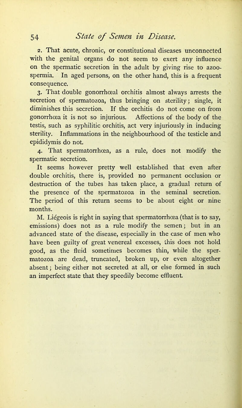 2. That acute, chronic, or constitutional diseases unconnected with the genital organs do not seem to exert any influence on the spermatic secretion in the adult by giving rise to azoo- spermia. In aged persons, on the other hand, this is a frequent consequence. 3. That double gonorrhoeal orchitis almost always arrests the secretion of spermatozoa, thus bringing on sterility; single, it diminishes this secretion. If the orchitis do not come on from gonorrhoea it is not so injurious. Affections of the body of the testis, such as syphilitic orchitis, act very injuriously in inducing sterility. Inflammations in the neighbourhood of the testicle and epididymis do not. 4. That spermatorrhoea, as a rule, does not modify the spermatic secretion. It seems however pretty well established that even after double orchitis, there is, provided no permanent occlusion or destruction of the tubes has taken place, a gradual return of the presence of the spermatozoa in the seminal secretion. The period of this return seems to be about eight or nine months. M. Lidgeois is right in saying that spermatorrhoea (that is to say, emissions) does not as a rule modify the semen; but in an advanced state of the disease, especially in the case of men who have been guilty of great venereal excesses, this does not hold good, as the fluid sometimes becomes thin, while the sper- matozoa are dead, truncated, broken up, or even altogether absent; being either not secreted at all, or else formed in such an imperfect state that they speedily become effluent.