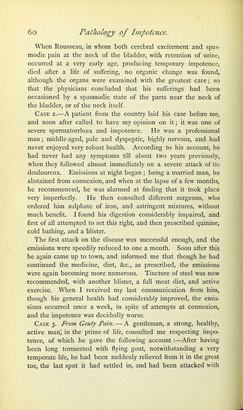 When Rousseau, in whom both cerebral excitement and spas- modic pain at the neck of the bladder, with retention of urine, occurred at a very early age, producing temporary impotence, died after a life of suffering, no organic change was found, although the organs were examined with the greatest care; so that the physicians concluded that his sufferings had been occasioned by a spasmodic state of the parts near the neck of the bladder, or of the neck itself. Case 2.—A patient from the country laid his case before me, and soon after called to have my opinion on it; it was one of severe spermatorrhoea and impotence. He was a professional man; middle-aged, pale and dyspeptic, highly nervous, and had never enjoyed very robust health. According to his account, he had never had any symptoms till about two years previously, when they followed almost immediately on a severe attack of tic douloureux. Emissions at night began ; being a married man, he abstained from connexion, and when at the lapse of a few months, he recommenced, he was alarmed at finding that it took place very imperfectly. He then consulted different surgeons, who ordered him sulphate of iron, and astringent mixtures, without much benefit. I found his digestion considerably impaired, and first of all attempted to set this right, and then prescribed quinine, cold bathing, and a blister. The first attack on the disease was successful enough, and the emissions were speedily reduced to one a month. Soon after this he again came up to town, and informed me that though he had continued the medicine, diet, &c., as prescribed, the emissions were again becoming more numerous. Tincture of steel was now recommended, with another blister, a full meat diet, and active exercise. When I received my last communication from him, though his general health had considerably improved, the emis- sions occurred once a week, in spite of attempts at connexion, and the impotence was decidedly worse. Case 3. From Gouty Pam. — A gentleman, a strong, healthy, active man,' in the prime of life, consulted me respecting impo- tence, of which he gave the following account :—After having been long tormented with flying gout, notwithstanding a very temperate life, he had been suddenly relieved from it in the great toe, the last spot it had settled in, and had been attacked with