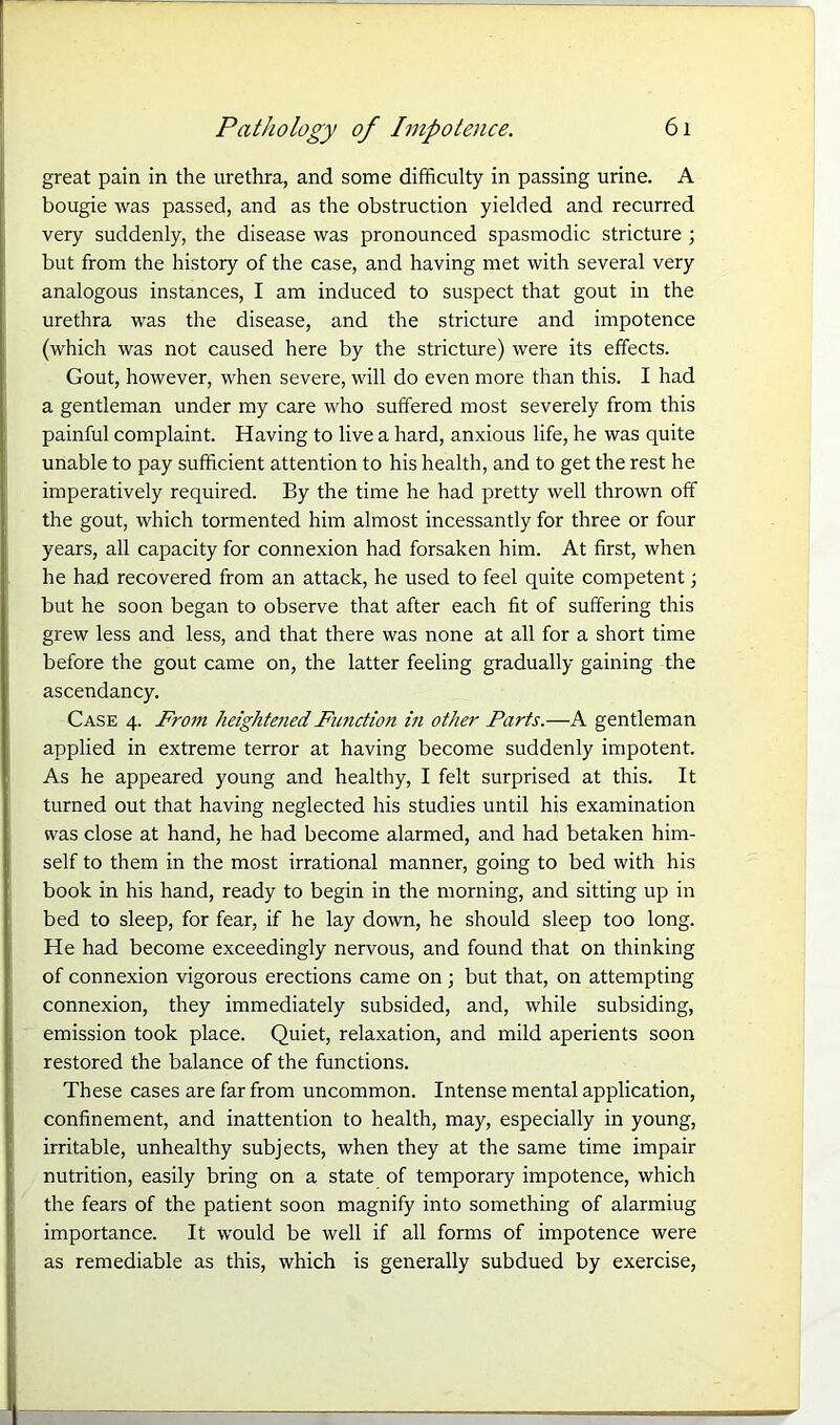 great pain in the urethra, and some difficulty in passing urine. A bougie was passed, and as the obstruction yielded and recurred very suddenly, the disease was pronounced spasmodic stricture ; but from the history of the case, and having met with several very analogous instances, I am induced to suspect that gout in the urethra was the disease, and the stricture and impotence (which was not caused here by the stricture) were its effects. Gout, however, when severe, will do even more than this. I had a gentleman under my care who suffered most severely from this painful complaint. Having to live a hard, anxious life, he was quite unable to pay sufficient attention to his health, and to get the rest he imperatively required. By the time he had pretty well thrown off the gout, which tormented him almost incessantly for three or four years, all capacity for connexion had forsaken him. At first, when he had recovered from an attack, he used to feel quite competent; but he soon began to observe that after each fit of suffering this grew less and less, and that there was none at all for a short time before the gout came on, the latter feeling gradually gaining the ascendancy. Case 4. From heightened Function in other Parts.—A gentleman applied in extreme terror at having become suddenly impotent. As he appeared young and healthy, I felt surprised at this. It turned out that having neglected his studies until his examination was close at hand, he had become alarmed, and had betaken him- self to them in the most irrational manner, going to bed with his book in his hand, ready to begin in the morning, and sitting up in bed to sleep, for fear, if he lay down, he should sleep too long. He had become exceedingly nervous, and found that on thinking of connexion vigorous erections came on; but that, on attempting connexion, they immediately subsided, and, while subsiding, emission took place. Quiet, relaxation, and mild aperients soon restored the balance of the functions. These cases are far from uncommon. Intense mental application, confinement, and inattention to health, may, especially in young, irritable, unhealthy subjects, when they at the same time impair nutrition, easily bring on a state of temporary impotence, which the fears of the patient soon magnify into something of alarmiug importance. It would be well if all forms of impotence were as remediable as this, which is generally subdued by exercise,