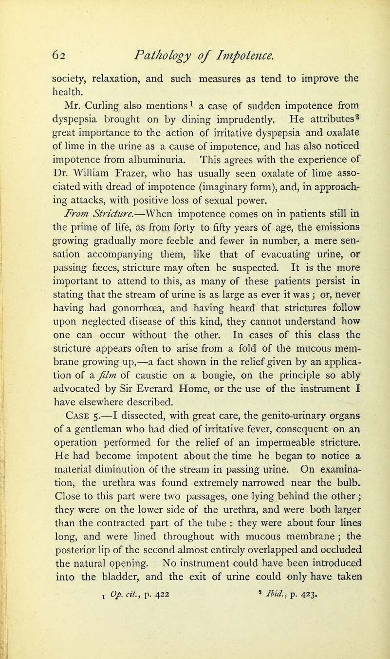 society, relaxation, and such measures as tend to improve the health. Mr. Curling also mentions1 a case of sudden impotence from dyspepsia brought on by dining imprudently. He attributes2 great importance to the action of irritative dyspepsia and oxalate of lime in the urine as a cause of impotence, and has also noticed impotence from albuminuria. This agrees with the experience of Dr. William Frazer, who has usually seen oxalate of lime asso- ciated with dread of impotence (imaginary form), and, in approach- ing attacks, with positive loss of sexual power. From Stricture.—When impotence comes on in patients still in the prime of life, as from forty to fifty years of age, the emissions growing gradually more feeble and fewer in number, a mere sen- sation accompanying them, like that of evacuating urine, or passing faeces, stricture may often be suspected. It is the more important to attend to this, as many of these patients persist in stating that the stream of urine is as large as ever it was; or, never having had gonorrhoea, and having heard that strictures follow upon neglected disease of this kind, they cannot understand how one can occur without the other. In cases of this class the stricture appears often to arise from a fold of the mucous mem- brane growing up,—a fact shown in the relief given by an applica- tion of a film of caustic on a bougie, on the principle so ably advocated by Sir Everard Home, or the use of the instrument I have elsewhere described. Case 5.—I dissected, with great care, the genito-urinary organs of a gentleman who had died of irritative fever, consequent on an operation performed for the relief of an impermeable stricture. He had become impotent about the time he began to notice a material diminution of the stream in passing urine. On examina- tion, the urethra was found extremely narrowed near the bulb. Close to this part were two passages, one lying behind the other; they were on the lower side of the urethra, and were both larger than the contracted part of the tube : they were about four lines long, and were lined throughout with mucous membrane ; the posterior lip of the second almost entirely overlapped and occluded the natural opening. No instrument could have been introduced into the bladder, and the exit of urine could only have taken t Op. cit., p. 422 1 Ibid., p. 423.