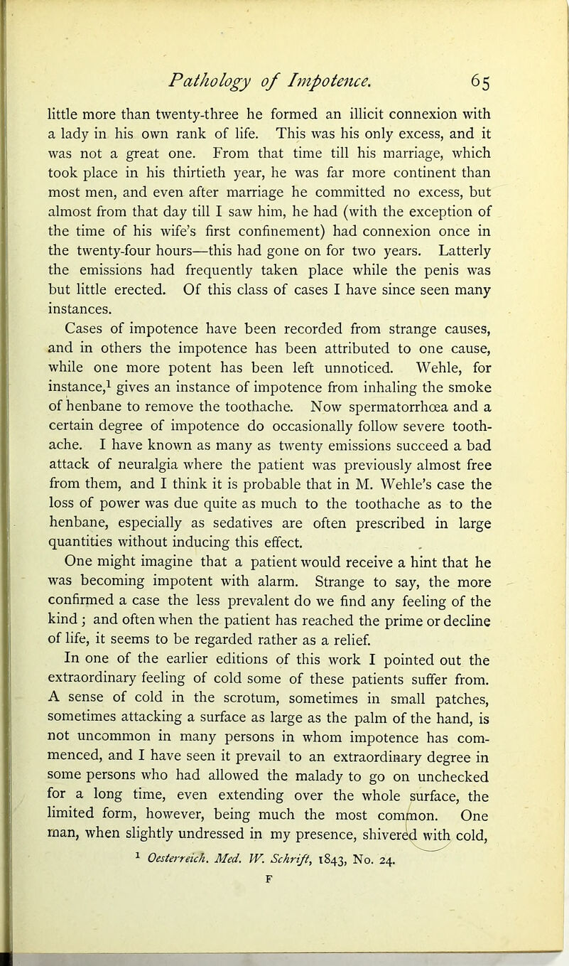 little more than twenty-three he formed an illicit connexion with a lady in his own rank of life. This was his only excess, and it was not a great one. From that time till his marriage, which took place in his thirtieth year, he was far more continent than most men, and even after marriage he committed no excess, but almost from that day till I saw him, he had (with the exception of the time of his wife’s first confinement) had connexion once in the twenty-four hours—this had gone on for two years. Latterly the emissions had frequently taken place while the penis was but little erected. Of this class of cases I have since seen many instances. Cases of impotence have been recorded from strange causes, and in others the impotence has been attributed to one cause, while one more potent has been left unnoticed. Wehle, for instance,1 gives an instance of impotence from inhaling the smoke of henbane to remove the toothache. Now spermatorrhoea and a certain degree of impotence do occasionally follow severe tooth- ache. I have known as many as twenty emissions succeed a bad attack of neuralgia where the patient was previously almost free from them, and I think it is probable that in M. Wehle’s case the loss of power was due quite as much to the toothache as to the henbane, especially as sedatives are often prescribed in large quantities without inducing this effect. One might imagine that a patient would receive a hint that he was becoming impotent with alarm. Strange to say, the more confirmed a case the less prevalent do we find any feeling of the kind ; and often when the patient has reached the prime or decline of life, it seems to be regarded rather as a relief. In one of the earlier editions of this work I pointed out the extraordinary feeling of cold some of these patients suffer from. A sense of cold in the scrotum, sometimes in small patches, sometimes attacking a surface as large as the palm of the hand, is not uncommon in many persons in whom impotence has com- menced, and I have seen it prevail to an extraordinary degree in some persons who had allowed the malady to go on unchecked for a long time, even extending over the whole surface, the limited form, however, being much the most common. One man, when slightly undressed in my presence, shivered with cold, 1 Oesterreich. Med. IV. Schrift, 1843, No. 24. F