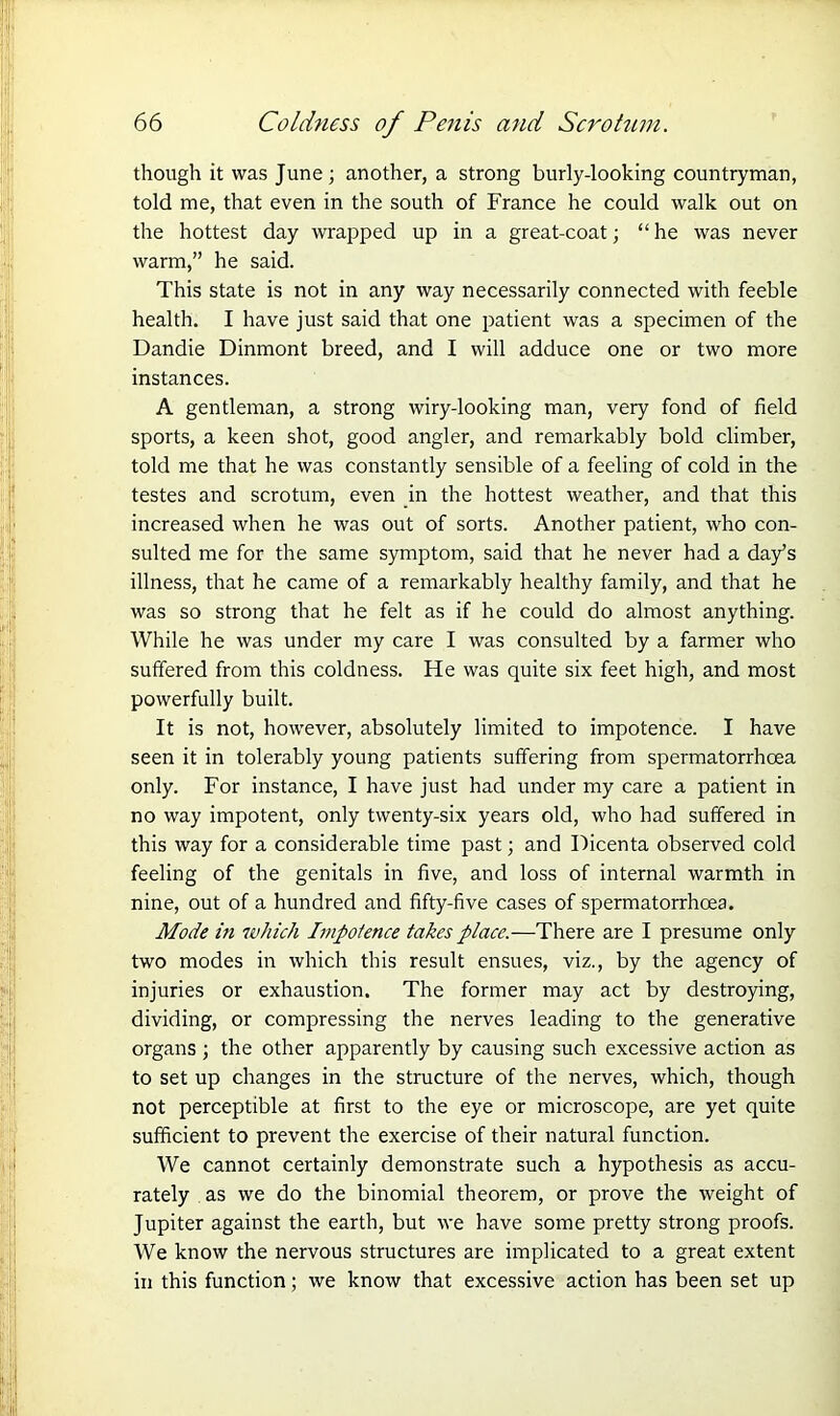 though it was June ; another, a strong burly-looking countryman, told me, that even in the south of France he could walk out on the hottest day wrapped up in a great-coat; “ he was never warm,” he said. This state is not in any way necessarily connected with feeble health. I have just said that one patient was a specimen of the Dandie Dinmont breed, and I will adduce one or two more instances. A gentleman, a strong wiry-looking man, very fond of field sports, a keen shot, good angler, and remarkably bold climber, told me that he was constantly sensible of a feeling of cold in the testes and scrotum, even in the hottest weather, and that this increased when he was out of sorts. Another patient, who con- sulted me for the same symptom, said that he never had a day’s illness, that he came of a remarkably healthy family, and that he was so strong that he felt as if he could do almost anything. While he was under my care I was consulted by a farmer who suffered from this coldness. He was quite six feet high, and most powerfully built. It is not, however, absolutely limited to impotence. I have seen it in tolerably young patients suffering from spermatorrhoea only. For instance, I have just had under my care a patient in no way impotent, only twenty-six years old, who had suffered in this way for a considerable time past; and Picenta observed cold feeling of the genitals in five, and loss of internal warmth in nine, out of a hundred and fifty-five cases of spermatorrhoea. Mode in which Impotence takes place.—There are I presume only two modes in which this result ensues, viz., by the agency of injuries or exhaustion. The former may act by destroying, dividing, or compressing the nerves leading to the generative organs; the other apparently by causing such excessive action as to set up changes in the structure of the nerves, which, though not perceptible at first to the eye or microscope, are yet quite sufficient to prevent the exercise of their natural function. We cannot certainly demonstrate such a hypothesis as accu- rately as we do the binomial theorem, or prove the weight of Jupiter against the earth, but we have some pretty strong proofs. We know the nervous structures are implicated to a great extent in this function; we know that excessive action has been set up