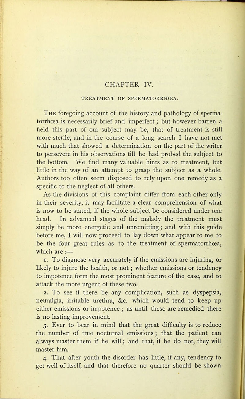 CHAPTER IV. TREATMENT OF SPERMATORRHOEA. The foregoing account of the history and pathology of sperma- torrhoea is necessarily brief and imperfect; but however barren a field this part of our subject may be, that of treatment is still more sterile, and in the course of a long search I have not met with much that showed a determination on the part of the writer to persevere in his observations till he had probed the subject to the bottom. We find many valuable hints as to treatment, but little in the way of an attempt to grasp the subject as a whole. Authors too often seem disposed to rely upon one remedy as a specific to the neglect of all others. As the divisions of this complaint differ from each other only in their severity, it may facilitate a clear comprehension of what is now to be stated, if the whole subject be considered under one head. In advanced stages of the malady the treatment must simply be more energetic and unremitting; and with this guide before me, I will now proceed to lay down what appear to me to be the four great rules as to the treatment of spermatorrhoea, which are :— 1. To diagnose very accurately if the emissions are injuring, or likely to injure the health, or not; whether emissions or tendency to impotence form the most prominent feature of the case, and to attack the more urgent of these two. 2. To see if there be any complication, such as dyspepsia, neuralgia, irritable urethra, &c. which would tend to keep up either emissions or impotence; as until these are remedied there is no lasting improvement. 3. Ever to bear in mind that the great difficulty is to reduce the number of true nocturnal emissions; that the patient can always master them if he will; and that, if he do not, they will master him. 4. That after youth the disorder has little, if any, tendency to get well of itself, and that therefore no quarter should be shown