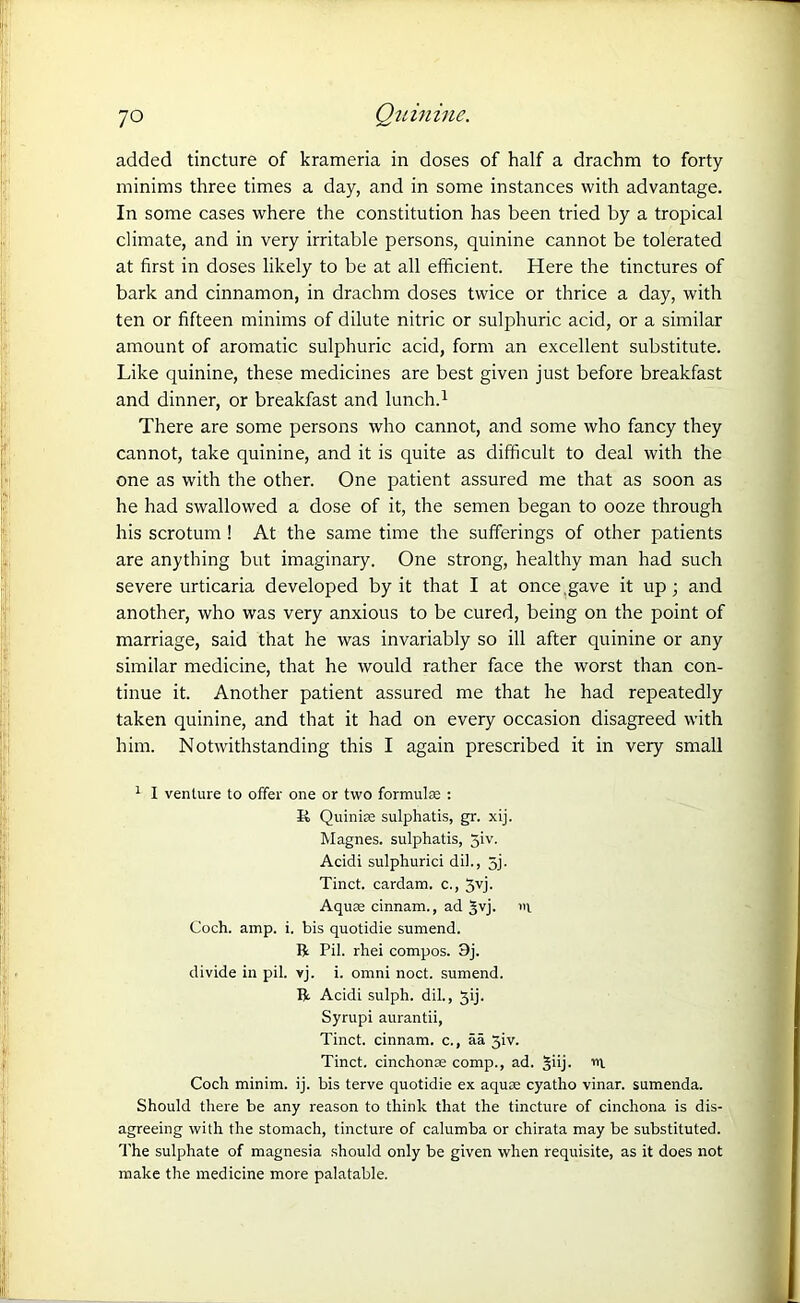 added tincture of krameria in doses of half a drachm to forty minims three times a day, and in some instances with advantage. In some cases where the constitution has been tried by a tropical climate, and in very irritable persons, quinine cannot be tolerated at first in doses likely to be at all efficient. Here the tinctures of bark and cinnamon, in drachm doses twice or thrice a day, with ten or fifteen minims of dilute nitric or sulphuric acid, or a similar amount of aromatic sulphuric acid, form an excellent substitute. Like quinine, these medicines are best given just before breakfast and dinner, or breakfast and lunch.1 There are some persons who cannot, and some who fancy they cannot, take quinine, and it is quite as difficult to deal with the one as with the other. One patient assured me that as soon as he had swallowed a dose of it, the semen began to ooze through his scrotum ! At the same time the sufferings of other patients are anything but imaginary. One strong, healthy man had such severe urticaria developed by it that I at once .gave it up; and another, who was very anxious to be cured, being on the point of marriage, said that he was invariably so ill after quinine or any similar medicine, that he would rather face the worst than con- tinue it. Another patient assured me that he had repeatedly taken quinine, and that it had on every occasion disagreed with him. Notwithstanding this I again prescribed it in very small 1 I venture to offer one or two formulae : R Quinias sulphatis, gr. xij. Magnes. sulphatis, 5iv. Acidi sulphurici dil., 5j. Tinct. cardam. c., Jvj. Aquae cinnam., ad §vj. »i Coch. amp. i. bis quotidie sumend. ft Pil. rhei compos. 9j. divide in pil. vj. i. omni noct. sumend. ft Acidi sulph. dil., 3ij. Syrupi aurantii, Tinct. cinnam. c., aa Jiv. Tinct. cinchonas comp., ad. §iij. m Coch minim, ij. bis terve quotidie ex aquae cyatho vinar. sumenda. Should there be any reason to think that the tincture of cinchona is dis- agreeing with the stomach, tincture of calumba or chirata may be substituted. The sulphate of magnesia should only be given when requisite, as it does not make the medicine more palatable.