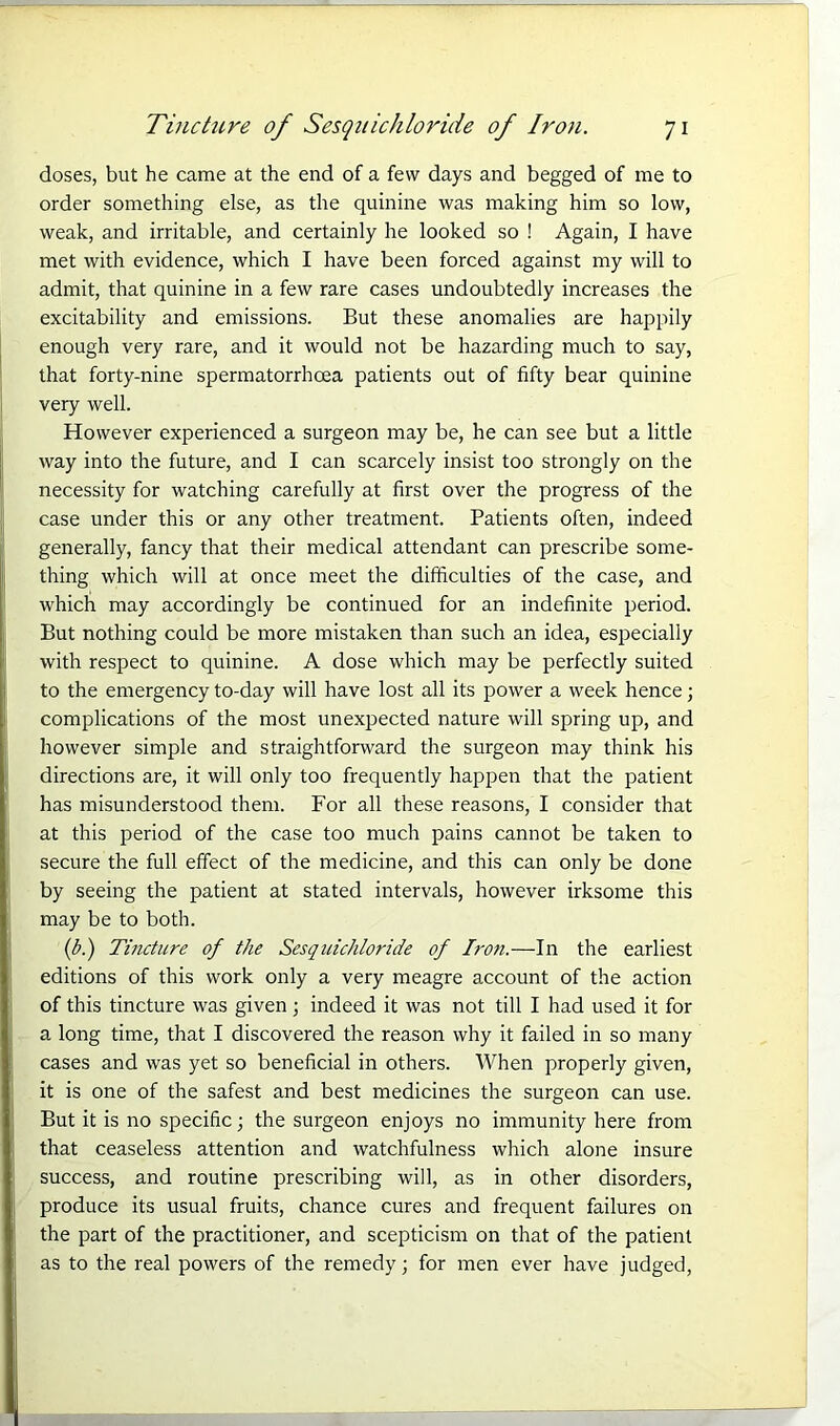 doses, but he came at the end of a few days and begged of me to order something else, as the quinine was making him so low, weak, and irritable, and certainly he looked so ! Again, I have met with evidence, which I have been forced against my will to admit, that quinine in a few rare cases undoubtedly increases the excitability and emissions. But these anomalies are happily enough very rare, and it would not be hazarding much to say, that forty-nine spermatorrhoea patients out of fifty bear quinine very well. However experienced a surgeon may be, he can see but a little way into the future, and I can scarcely insist too strongly on the necessity for watching carefully at first over the progress of the case under this or any other treatment. Patients often, indeed generally, fancy that their medical attendant can prescribe some- thing which will at once meet the difficulties of the case, and which may accordingly be continued for an indefinite period. But nothing could be more mistaken than such an idea, especially with respect to quinine. A dose which may be perfectly suited to the emergency to-day will have lost all its power a week hence; complications of the most unexpected nature will spring up, and however simple and straightforward the surgeon may think his directions are, it will only too frequently happen that the patient has misunderstood them. For all these reasons, I consider that at this period of the case too much pains cannot be taken to secure the full effect of the medicine, and this can only be done by seeing the patient at stated intervals, however irksome this may be to both. (b.) Tincture of the Sesquichloride of Iron.—In the earliest editions of this work only a very meagre account of the action of this tincture was given; indeed it was not till I had used it for a long time, that I discovered the reason why it failed in so many cases and was yet so beneficial in others. When properly given, it is one of the safest and best medicines the surgeon can use. But it is no specific; the surgeon enjoys no immunity here from that ceaseless attention and watchfulness which alone insure success, and routine prescribing will, as in other disorders, produce its usual fruits, chance cures and frequent failures on the part of the practitioner, and scepticism on that of the patient as to the real powers of the remedy; for men ever have judged,