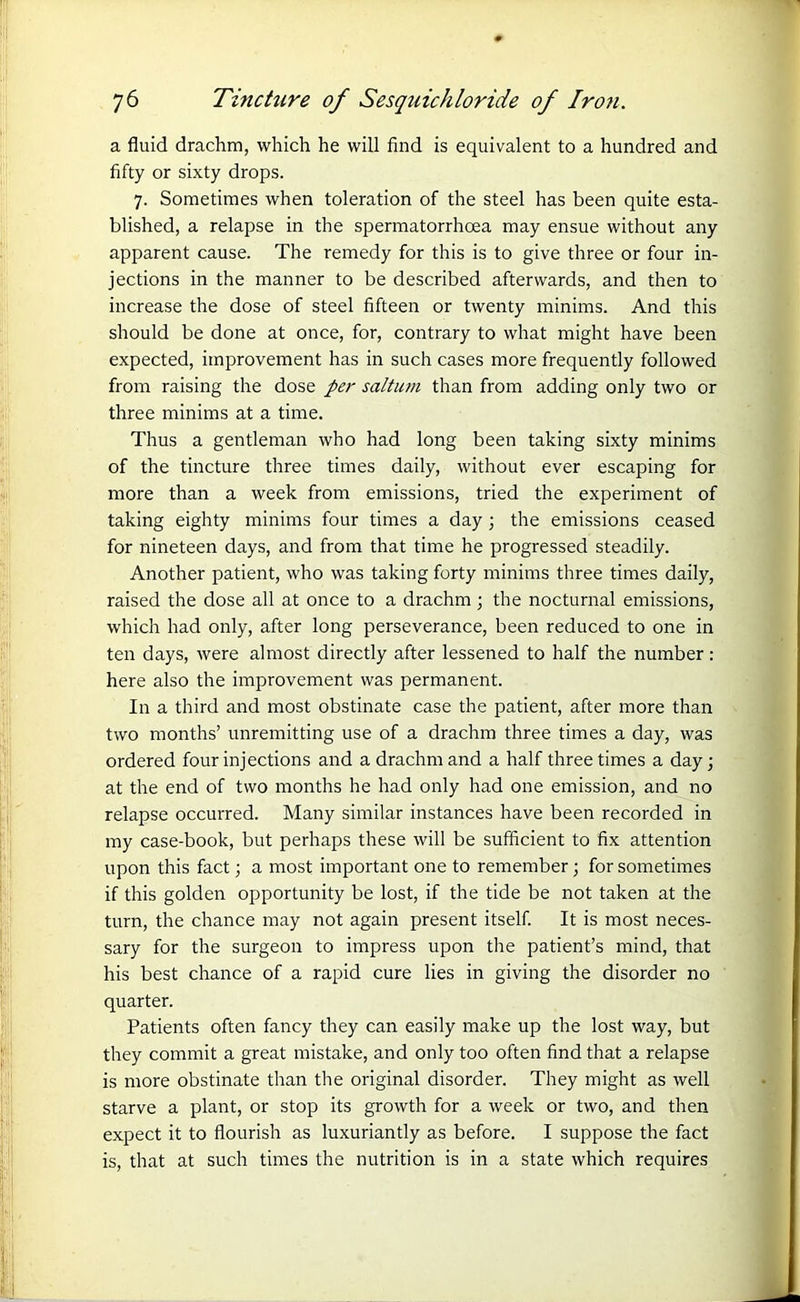 a fluid drachm, which he will find is equivalent to a hundred and fifty or sixty drops. 7. Sometimes when toleration of the steel has been quite esta- blished, a relapse in the spermatorrhoea may ensue without any apparent cause. The remedy for this is to give three or four in- jections in the manner to be described afterwards, and then to increase the dose of steel fifteen or twenty minims. And this should be done at once, for, contrary to what might have been expected, improvement has in such cases more frequently followed from raising the dose per saltum than from adding only two or three minims at a time. Thus a gentleman who had long been taking sixty minims of the tincture three times daily, without ever escaping for more than a week from emissions, tried the experiment of taking eighty minims four times a day ; the emissions ceased for nineteen days, and from that time he progressed steadily. Another patient, who was taking forty minims three times daily, raised the dose all at once to a drachm ; the nocturnal emissions, which had only, after long perseverance, been reduced to one in ten days, were almost directly after lessened to half the number : here also the improvement was permanent. In a third and most obstinate case the patient, after more than two months’ unremitting use of a drachm three times a day, was ordered four injections and a drachm and a half three times a day; at the end of two months he had only had one emission, and no relapse occurred. Many similar instances have been recorded in my case-book, but perhaps these will be sufficient to fix attention upon this fact; a most important one to remember ; for sometimes if this golden opportunity be lost, if the tide be not taken at the turn, the chance may not again present itself. It is most neces- sary for the surgeon to impress upon the patient’s mind, that his best chance of a rapid cure lies in giving the disorder no quarter. Patients often fancy they can easily make up the lost way, but they commit a great mistake, and only too often find that a relapse is more obstinate than the original disorder. They might as well starve a plant, or stop its growth for a week or two, and then expect it to flourish as luxuriantly as before. I suppose the fact is, that at such times the nutrition is in a state which requires