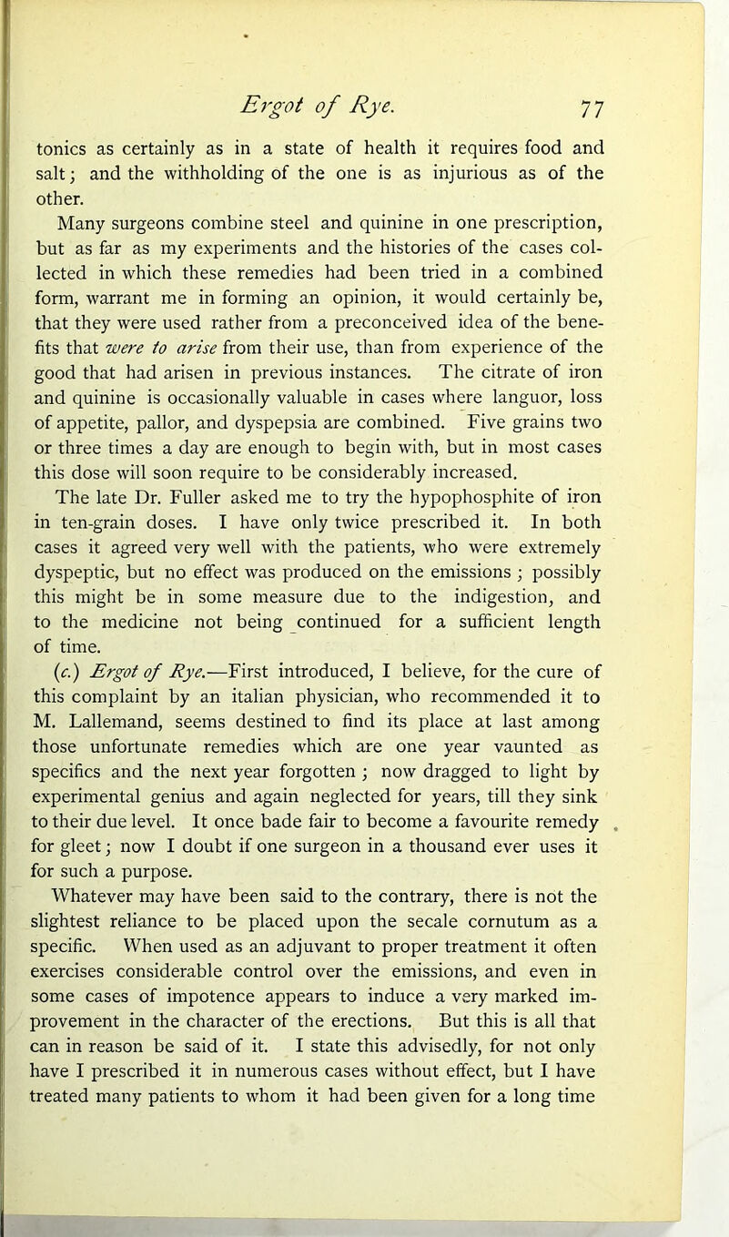 tonics as certainly as in a state of health it requires food and salt; and the withholding of the one is as injurious as of the other. Many surgeons combine steel and quinine in one prescription, but as far as my experiments and the histories of the cases col- lected in which these remedies had been tried in a combined form, warrant me in forming an opinion, it would certainly be, that they were used rather from a preconceived idea of the bene- fits that were to arise from their use, than from experience of the good that had arisen in previous instances. The citrate of iron and quinine is occasionally valuable in cases where languor, loss of appetite, pallor, and dyspepsia are combined. Five grains two or three times a day are enough to begin with, but in most cases this dose will soon require to be considerably increased. The late Dr. Fuller asked me to try the hypophosphite of iron in ten-grain doses. I have only twice prescribed it. In both cases it agreed very well with the patients, who were extremely dyspeptic, but no effect was produced on the emissions ; possibly this might be in some measure due to the indigestion, and to the medicine not being continued for a sufficient length of time. (c.) Ergot of Rye.—First introduced, I believe, for the cure of this complaint by an italian physician, who recommended it to M. Lallemand, seems destined to find its place at last among those unfortunate remedies which are one year vaunted as specifics and the next year forgotten ; now dragged to light by experimental genius and again neglected for years, till they sink to their due level. It once bade fair to become a favourite remedy for gleet; now I doubt if one surgeon in a thousand ever uses it for such a purpose. Whatever may have been said to the contrary, there is not the slightest reliance to be placed upon the secale cornutum as a specific. When used as an adjuvant to proper treatment it often exercises considerable control over the emissions, and even in some cases of impotence appears to induce a very marked im- provement in the character of the erections. But this is all that can in reason be said of it. I state this advisedly, for not only have I prescribed it in numerous cases without effect, but I have treated many patients to whom it had been given for a long time