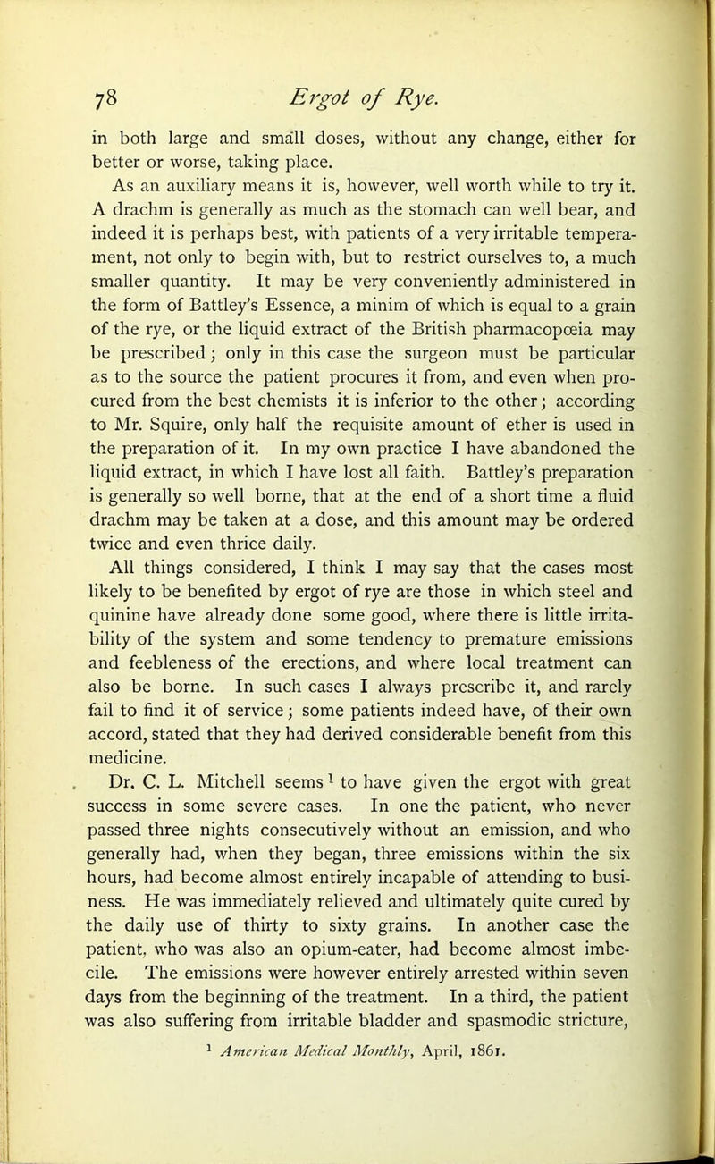 in both large and small doses, without any change, either for better or worse, taking place. As an auxiliary means it is, however, well worth while to try it. A drachm is generally as much as the stomach can well bear, and indeed it is perhaps best, with patients of a very irritable tempera- ment, not only to begin with, but to restrict ourselves to, a much smaller quantity. It may be very conveniently administered in the form of Battley’s Essence, a minim of which is equal to a grain of the rye, or the liquid extract of the British pharmacopoeia may be prescribed; only in this case the surgeon must be particular as to the source the patient procures it from, and even when pro- cured from the best chemists it is inferior to the other; according to Mr. Squire, only half the requisite amount of ether is used in the preparation of it. In my own practice I have abandoned the liquid extract, in which I have lost all faith. Battley’s preparation is generally so well borne, that at the end of a short time a fluid drachm may be taken at a dose, and this amount may be ordered twice and even thrice daily. All things considered, I think I may say that the cases most likely to be benefited by ergot of rye are those in which steel and quinine have already done some good, where there is little irrita- bility of the system and some tendency to premature emissions and feebleness of the erections, and where local treatment can also be borne. In such cases I always prescribe it, and rarely fail to find it of service; some patients indeed have, of their own accord, stated that they had derived considerable benefit from this medicine. Dr. C. L. Mitchell seems1 to have given the ergot with great success in some severe cases. In one the patient, who never passed three nights consecutively without an emission, and who generally had, when they began, three emissions within the six hours, had become almost entirely incapable of attending to busi- ness. He was immediately relieved and ultimately quite cured by the daily use of thirty to sixty grains. In another case the patient, who was also an opium-eater, had become almost imbe- cile. The emissions were however entirely arrested within seven days from the beginning of the treatment. In a third, the patient was also suffering from irritable bladder and spasmodic stricture, 1 American Medical Monthly, April, 1861.