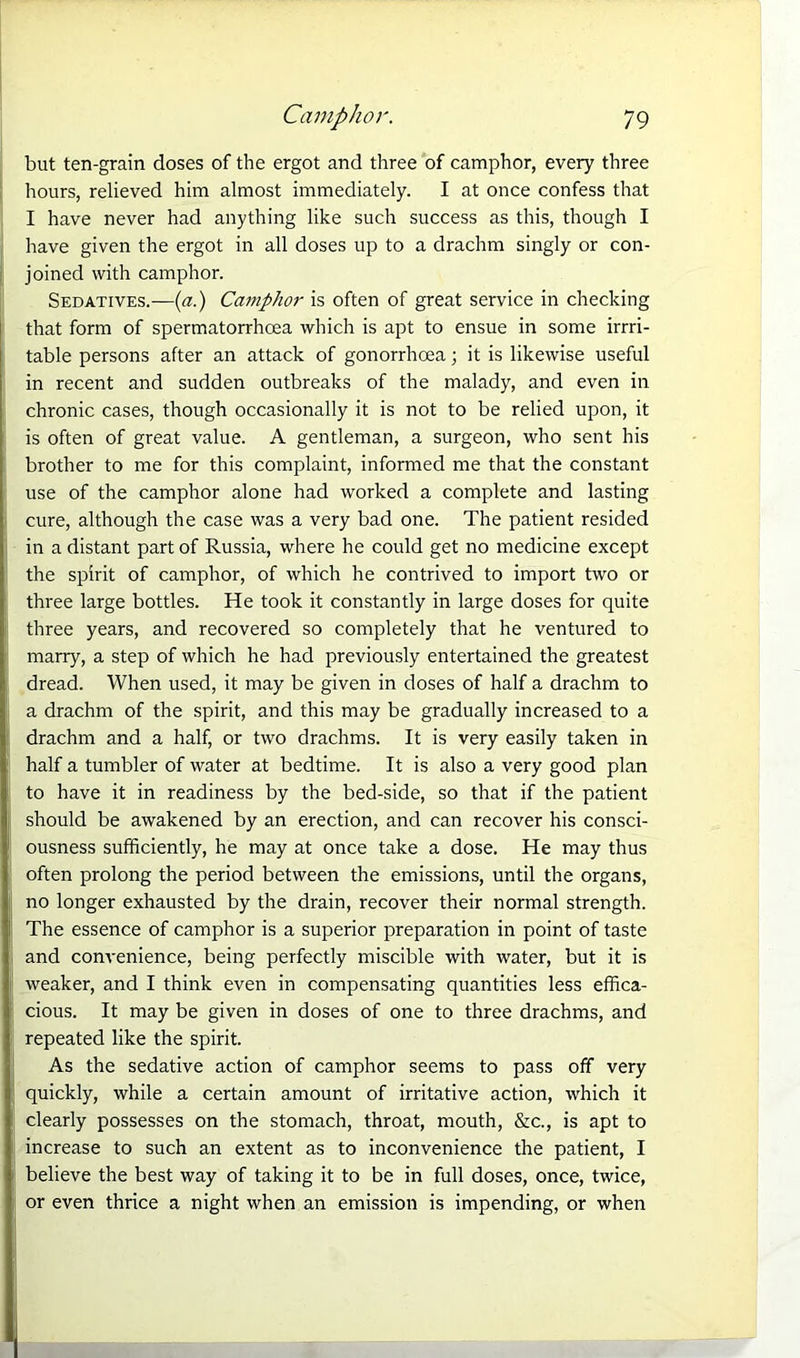 but ten-grain doses of the ergot and three of camphor, every three hours, relieved him almost immediately. I at once confess that I have never had anything like such success as this, though I have given the ergot in all doses up to a drachm singly or con- joined with camphor. Sedatives.—(a.) Camphor is often of great service in checking that form of spermatorrhcea which is apt to ensue in some irrri- table persons after an attack of gonorrhoea; it is likewise useful in recent and sudden outbreaks of the malady, and even in chronic cases, though occasionally it is not to be relied upon, it is often of great value. A gentleman, a surgeon, who sent his brother to me for this complaint, informed me that the constant use of the camphor alone had worked a complete and lasting cure, although the case was a very bad one. The patient resided in a distant part of Russia, where he could get no medicine except the spirit of camphor, of which he contrived to import two or three large bottles. He took it constantly in large doses for quite three years, and recovered so completely that he ventured to marry, a step of which he had previously entertained the greatest dread. When used, it may be given in doses of half a drachm to a drachm of the spirit, and this may be gradually increased to a drachm and a half, or two drachms. It is very easily taken in half a tumbler of water at bedtime. It is also a very good plan to have it in readiness by the bed-side, so that if the patient should be awakened by an erection, and can recover his consci- ousness sufficiently, he may at once take a dose. He may thus often prolong the period between the emissions, until the organs, no longer exhausted by the drain, recover their normal strength. The essence of camphor is a superior preparation in point of taste and convenience, being perfectly miscible with water, but it is weaker, and I think even in compensating quantities less effica- cious. It may be given in doses of one to three drachms, and repeated like the spirit. As the sedative action of camphor seems to pass off very quickly, while a certain amount of irritative action, which it clearly possesses on the stomach, throat, mouth, &c., is apt to increase to such an extent as to inconvenience the patient, I believe the best way of taking it to be in full doses, once, twice, or even thrice a night when an emission is impending, or when