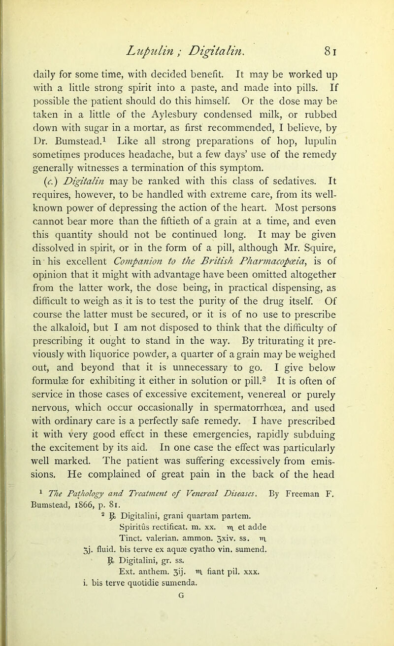 daily for some time, with decided benefit. It may be worked up with a little strong spirit into a paste, and made into pills. If possible the patient should do this himself. Or the dose may be taken in a little of the Aylesbury condensed milk, or rubbed down with sugar in a mortar, as first recommended, I believe, by Dr. Bumstead.1 Like all strong preparations of hop, lupulin sometimes produces headache, but a few days’ use of the remedy generally witnesses a termination of this symptom. (c.) Digitalin may be ranked with this class of sedatives. It requires, however, to be handled with extreme care, from its well- known power of depressing the action of the heart. Most persons cannot bear more than the fiftieth of a grain at a time, and even this quantity should not be continued long. It may be given dissolved in spirit, or in the form of a pill, although Mr. Squire, in his excellent Companion to the British Pharmacopoeia, is of opinion that it might with advantage have been omitted altogether from the latter work, the dose being, in practical dispensing, as difficult to weigh as it is to test the purity of the drug itself. Of course the latter must be secured, or it is of no use to prescribe the alkaloid, but I am not disposed to think that the difficulty of prescribing it ought to stand in the way. By triturating it pre- viously with liquorice powder, a quarter of a grain may be weighed out, and beyond that it is unnecessary to go. I give below formulae for exhibiting it either in solution or pill.2 It is often of service in those cases of excessive excitement, venereal or purely nervous, which occur occasionally in spermatorrhoea, and used with ordinary care is a perfectly safe remedy. I have prescribed it with very good effect in these emergencies, rapidly subduing the excitement by its aid. In one case the effect was particularly well marked. The patient was suffering excessively from emis- sions. He complained of great pain in the back of the head 1 The Pathology and Treatment of Venereal Diseases. By Freeman F. Bumstead, 1866, p. 81. 2 Digitalini, grani quartam partem. Spiritus rectificat. m. xx. ii\ et adde Tinct. valerian, ammon. 5xiv. ss. 111 3j. fluid, bis terve ex aqua cyatho vin. sumend. Digitalini, gr. ss. Ext. anthem. 3'j- *1 fiant pil. xxx. i. bis terve quotidie sumenda. G