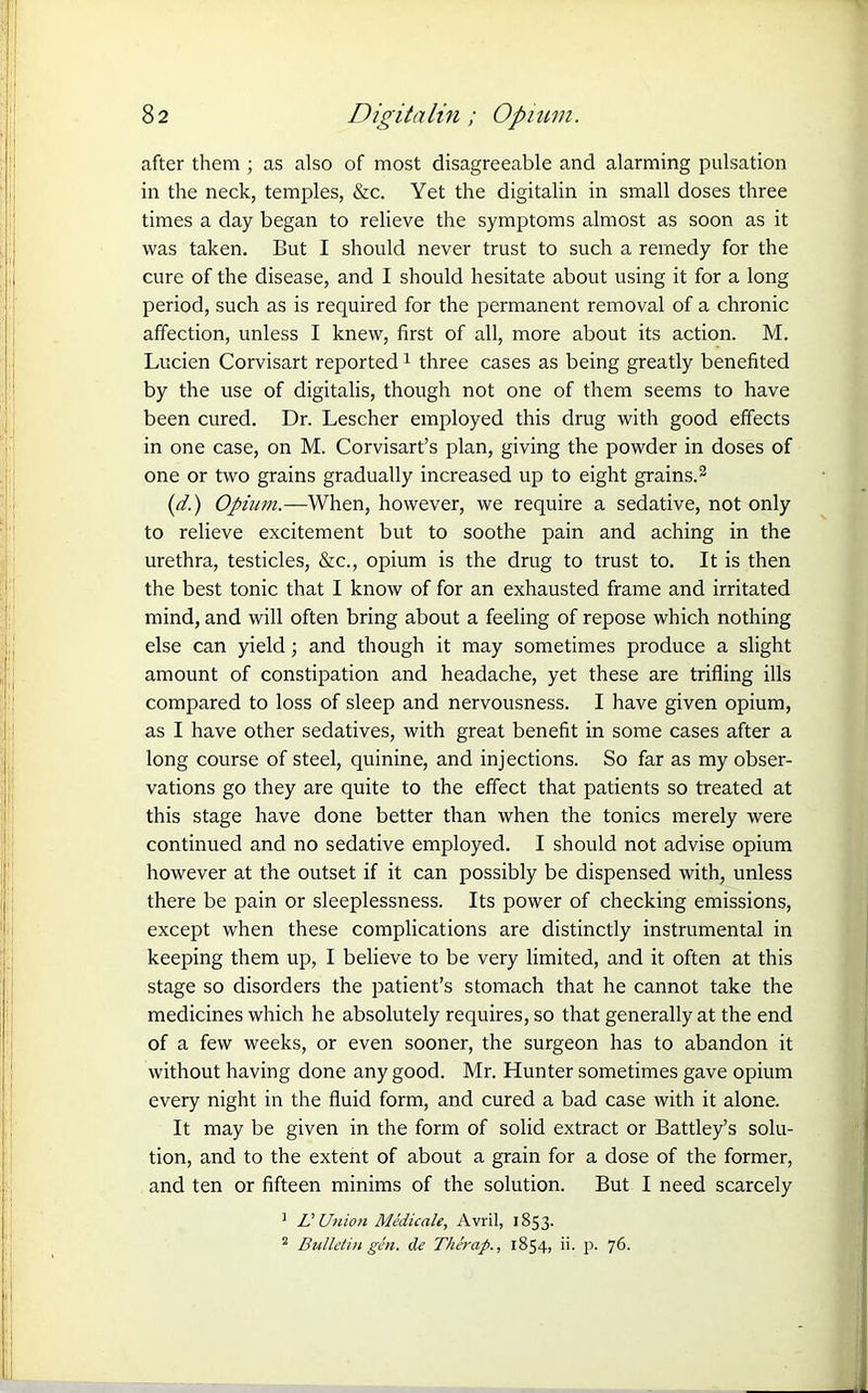 after them ; as also of most disagreeable and alarming pulsation in the neck, temples, &c. Yet the digitalin in small doses three times a day began to relieve the symptoms almost as soon as it was taken. But I should never trust to such a remedy for the cure of the disease, and I should hesitate about using it for a long period, such as is required for the permanent removal of a chronic affection, unless I knew, first of all, more about its action. M. Lucien Corvisart reported1 three cases as being greatly benefited by the use of digitalis, though not one of them seems to have been cured. Dr. Lescher employed this drug with good effects in one case, on M. Corvisart’s plan, giving the powder in doses of one or two grains gradually increased up to eight grains.2 (d.) Opium.—When, however, we require a sedative, not only to relieve excitement but to soothe pain and aching in the urethra, testicles, &c., opium is the drug to trust to. It is then the best tonic that I know of for an exhausted frame and irritated mind, and will often bring about a feeling of repose which nothing else can yield; and though it may sometimes produce a slight amount of constipation and headache, yet these are trifling ills compared to loss of sleep and nervousness. I have given opium, as I have other sedatives, with great benefit in some cases after a long course of steel, quinine, and injections. So far as my obser- vations go they are quite to the effect that patients so treated at this stage have done better than when the tonics merely were continued and no sedative employed. I should not advise opium however at the outset if it can possibly be dispensed with, unless there be pain or sleeplessness. Its power of checking emissions, except when these complications are distinctly instrumental in keeping them up, I believe to be very limited, and it often at this stage so disorders the patient’s stomach that he cannot take the medicines which he absolutely requires, so that generally at the end of a few weeks, or even sooner, the surgeon has to abandon it without having done any good. Mr. Hunter sometimes gave opium every night in the fluid form, and cured a bad case with it alone. It may be given in the form of solid extract or Battley’s solu- tion, and to the extent of about a grain for a dose of the former, and ten or fifteen minims of the solution. But I need scarcely J Li Union Medicate, Avril, 1853. 2 Bulletin gin. de Therap., 1854, ii- p. 76.