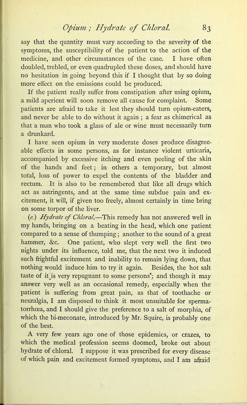 say that the quantity must vary according to the severity of the symptoms, the susceptibility of the patient to the action of the medicine, and other circumstances of the case. I have often doubled, trebled, or even quadrupled these doses, and should have no hesitation in going beyond this if I thought that by so doing more effect on the emissions could be produced. If the patient really suffer from constipation after using opium, a mild aperient will soon remove all cause for complaint. Some patients are afraid to take it lest they should turn opium-eaters, and never be able to do without it again ; a fear as chimerical as that a man who took a glass of ale or wine must necessarily turn a drunkard. I have seen opium in very moderate doses produce disagree- able effects in some persons, as for instance violent urticaria, accompanied by excessive itching and even peeling of the skin of the hands and feet; in others a temporary, but almost total, loss of power to expel the contents of the bladder and rectum. It is also to be remembered that like all drugs which act as astringents, and at the same time subdue pain and ex- citement, it will, if given too freely, almost certainly in time bring on some torpor of the liver. (<?.) Hydrate of Chloral.—This remedy has not answered well in my hands, bringing on a beating in the head, which one patient compared to a sense of thumping; another to the sound of a great hammer, &c. One patient, who slept very well the first two nights under its influence, told me, that the next two it induced such frightful excitement and inability to remain lying down, that nothing would induce him to try it again. Besides, the hot salt taste of ibis very repugnant to some persons’; and though it may answer very well as an occasional remedy, especially when the patient is suffering from great pain, as that of toothache or neuralgia, I am disposed to think it most unsuitable for sperma- torrhoea, and I should give the preference to a salt of morphia, of which the bi-meconate, introduced by Mr. Squire, is probably one of the best. A very few years ago one of those epidemics, or crazes, to which the medical profession seems doomed, broke out about hydrate of chloral. I suppose it was prescribed for every disease of which pain and excitement formed symptoms, and I am afraid