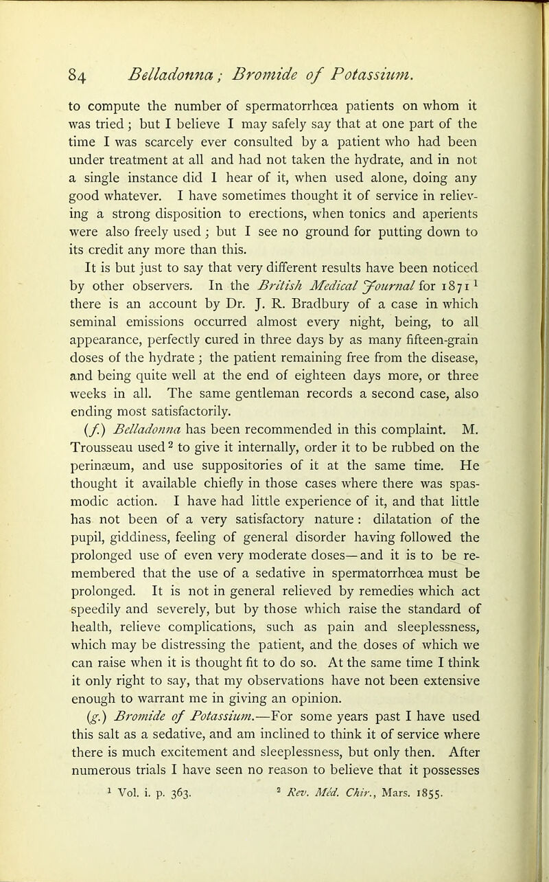 to compute the number of spermatorrhoea patients on whom it was tried; but I believe I may safely say that at one part of the time I was scarcely ever consulted by a patient who had been under treatment at all and had not taken the hydrate, and in not a single instance did 1 hear of it, when used alone, doing any good whatever. I have sometimes thought it of service in reliev- ing a strong disposition to erections, when tonics and aperients were also freely used; but I see no ground for putting down to its credit any more than this. It is but just to say that very different results have been noticed by other observers. In the British Medical Journal for 1871 1 there is an account by Dr. J. R. Bradbury of a case in which seminal emissions occurred almost every night, being, to all appearance, perfectly cured in three days by as many fifteen-grain doses of the hydrate ; the patient remaining free from the disease, and being quite well at the end of eighteen days more, or three weeks in all. The same gentleman records a second case, also ending most satisfactorily. (/) Belladojina has been recommended in this complaint. M. Trousseau used2 to give it internally, order it to be rubbed on the perineum, and use suppositories of it at the same time. He thought it available chiefly in those cases where there was spas- modic action. I have had little experience of it, and that little has not been of a very satisfactory nature : dilatation of the pupil, giddiness, feeling of general disorder having followed the prolonged use of even very moderate doses—and it is to be re- membered that the use of a sedative in spermatorrhoea must be prolonged. It is not in general relieved by remedies which act speedily and severely, but by those which raise the standard of health, relieve complications, such as pain and sleeplessness, which may be distressing the patient, and the doses of which we can raise when it is thought fit to do so. At the same time I think it only right to say, that my observations have not been extensive enough to warrant me in giving an opinion. (g.) Bromide of Potassium.-—For some years past I have used this salt as a sedative, and am inclined to think it of service where there is much excitement and sleeplessness, but only then. After numerous trials I have seen no reason to believe that it possesses 1 Vol. i. p. 363. 2 Rev. Med. Chir., Mars. 1855.