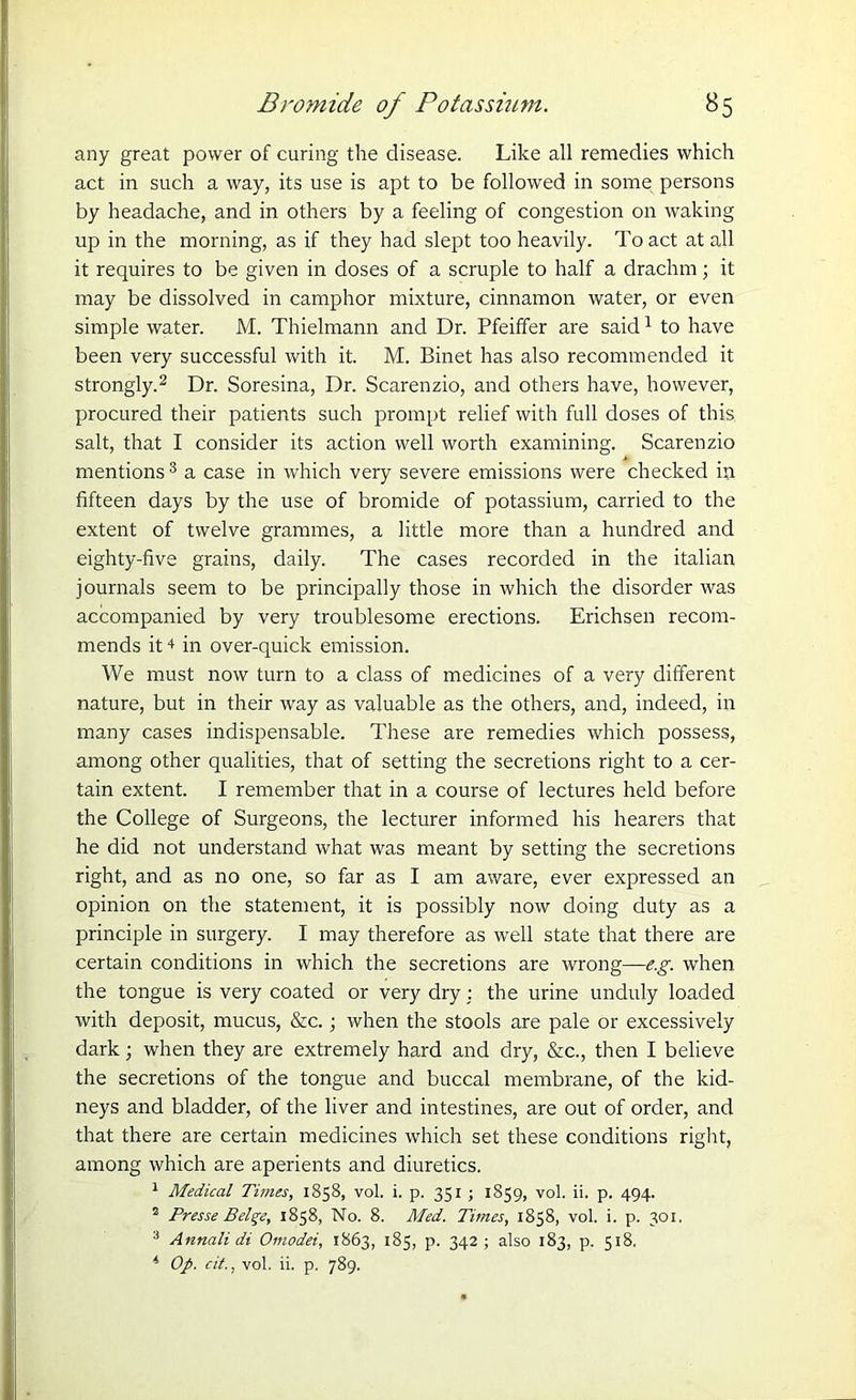 any great power of curing the disease. Like all remedies which act in such a way, its use is apt to be followed in some persons by headache, and in others by a feeling of congestion on waking up in the morning, as if they had slept too heavily. To act at all it requires to be given in doses of a scruple to half a drachm; it may be dissolved in camphor mixture, cinnamon water, or even simple water. M. Thielmann and Dr. Pfeiffer are said1 to have been very successful with it. M. Binet has also recommended it strongly.2 Dr. Soresina, Dr. Scarenzio, and others have, however, procured their patients such prompt relief with full doses of this salt, that I consider its action well worth examining. Scarenzio mentions3 a case in which very severe emissions were checked in fifteen days by the use of bromide of potassium, carried to the extent of twelve grammes, a little more than a hundred and eighty-five grains, daily. The cases recorded in the italian journals seem to be principally those in which the disorder was accompanied by very troublesome erections. Erichsen recom- mends it + in over-quick emission. We must now turn to a class of medicines of a very different nature, but in their way as valuable as the others, and, indeed, in many cases indispensable. These are remedies which possess, among other qualities, that of setting the secretions right to a cer- tain extent. I remember that in a course of lectures held before the College of Surgeons, the lecturer informed his hearers that he did not understand what was meant by setting the secretions right, and as no one, so far as I am aware, ever expressed an opinion on the statement, it is possibly now doing duty as a principle in surgery. I may therefore as well state that there are certain conditions in which the secretions are wrong—e.g. when the tongue is very coated or very dry : the urine unduly loaded with deposit, mucus, &c.; when the stools are pale or excessively dark; when they are extremely hard and dry, &c., then I believe the secretions of the tongue and buccal membrane, of the kid- neys and bladder, of the liver and intestines, are out of order, and that there are certain medicines which set these conditions right, among which are aperients and diuretics. 1 Medical Times, 1858, vol. i. p. 351 ; 1859, vol. ii. p. 494. 2 Presse BeU;e, 1858, No. 8. Med. Times, 1858, vol. i. p. 301. 3 Annali di Omodei, 1863, 185, p. 342 ; also 183, p. 518. 4 Op. cit., vol. ii. p. 789.