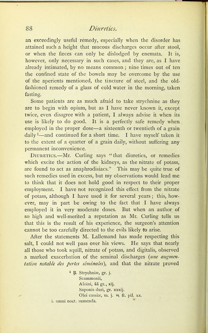 an exceedingly useful remedy, especially when the disorder has attained such a height that mucous discharges occur after stool, or when the faeces can only be dislodged by enemata. It is, however, only necessary in such cases, and they are, as I have already intimated, by no means common; nine times out of ten the confined state of the bowels may be overcome by the use of the aperients mentioned, the tincture of steel, and the old- fashioned remedy of a glass of cold water in the morning, taken fasting. Some patients are as much afraid to take strychnine as they are to begin with opium, but as I have never known it, except twice, even disagree with a patient, I always advise it when its use is likely to do good. It is a perfectly safe remedy when employed in the proper dose—a sixteenth or twentieth of a grain daily1—and continued for a short time. I have myself taken it to the extent of a quarter of a grain daily, without suffering any permanent inconvenience. Diuretics.—Mr. Curling says “ that diuretics, or remedies which excite the action of the kidneys, as the nitrate of potass, are found to act as anaphrodisiacs.” This may be quite true of such remedies used in excess, but my observations would lead me to think that it does not hold good in respect to their proper employment. I have not recognized this effect from the nitrate of potass, although I have used it for several years; this, how- ever, may in part be owing to the fact that I have always employed it in very moderate doses. But when an author of so high and well-merited a reputation as Mr. Curling tells us that this is the result of his experience, the surgeon’s attention cannot be too carefully directed to the evils likely to arise. After the statements M. Lallemand has made respecting this salt, I could not well pass over his views. He says that nearly all those who took squill, nitrate of potass, and digitalis, observed a marked exacerbation of the seminal discharges (une augmen- tation notable des pertes seminales), and that the nitrate proved 1 Ijt Strychnine, gr. j. Scammonii, Aloini, aa gr., xij. Saponis duri, gr. xxxij. Olei cassire, m. j. in ft. pil. xx. i. omni noct. sumenda.