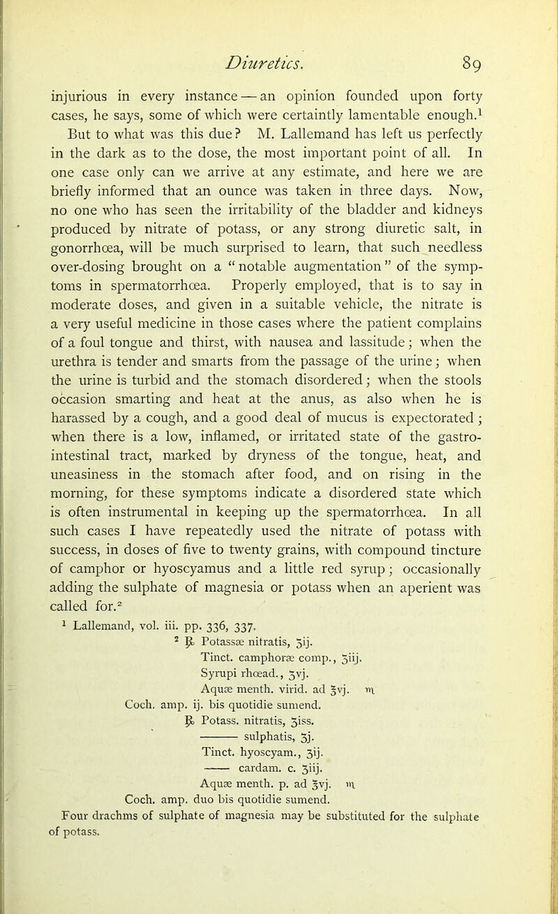 injurious in every instance — an opinion founded upon forty cases, he says, some of which were certaintly lamentable enough.1 But to what was this due ? M. Lallemand has left us perfectly in the dark as to the dose, the most important point of all. In one case only can we arrive at any estimate, and here we are briefly informed that an ounce was taken in three days. Now, no one who has seen the irritability of the bladder and kidneys produced by nitrate of potass, or any strong diuretic salt, in gonorrhoea, will be much surprised to learn, that such needless over-dosing brought on a “ notable augmentation ” of the symp- toms in spermatorrhoea. Properly employed, that is to say in moderate doses, and given in a suitable vehicle, the nitrate is a very useful medicine in those cases where the patient complains of a foul tongue and thirst, with nausea and lassitude; when the urethra is tender and smarts from the passage of the urine; when the urine is turbid and the stomach disordered; when the stools occasion smarting and heat at the anus, as also when he is harassed by a cough, and a good deal of mucus is expectorated ; when there is a low, inflamed, or irritated state of the gastro- intestinal tract, marked by dryness of the tongue, heat, and uneasiness in the stomach after food, and on rising in the morning, for these symptoms indicate a disordered state which is often instrumental in keeping up the spermatorrhoea. In all such cases I have repeatedly used the nitrate of potass with success, in doses of five to twenty grains, with compound tincture of camphor or hyoscyamus and a little red syrup; occasionally adding the sulphate of magnesia or potass when an aperient was called for.2 1 Lallemand, vol. iii. pp. 336, 337. 2 Potassas nitratis, 5>j- Tinct. camphorae comp., Jiij. Syrupi rhcead., Jvj. Aquae menth. virid. ad §vj. in Coch. amp. ij. bis quotidie sumend. Potass, nitratis, 5iss. sulphatis, 5j. Tinct. hyoscyam., jij. cardam. c. 3iij. Aquae menth. p. ad §vj. in Coch. amp. duo bis quotidie sumend. Four drachms of sulphate of magnesia may be substituted for the sulphate of potass.