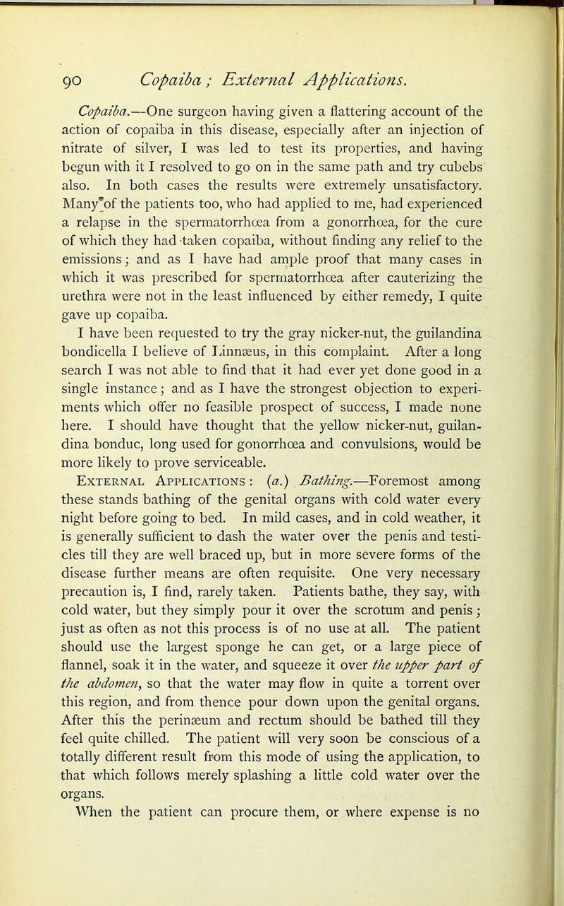 go Copaiba; External Applications. Copaiba.—One surgeon having given a flattering account of the action of copaiba in this disease, especially after an injection of nitrate of silver, I was led to test its properties, and having- begun with it I resolved to go on in the same path and try cubebs also. In both cases the results were extremely unsatisfactory. Many’of the patients too, who had applied to me, had experienced a relapse in the spermatorrhoea from a gonorrhoea, for the cure of which they had taken copaiba, without finding any relief to the emissions; and as I have had ample proof that many cases in which it was prescribed for spermatorrhoea after cauterizing the urethra were not in the least influenced by either remedy, I quite gave up copaiba. I have been requested to try the gray nicker-nut, the guilandina bondicella I believe of Linnaeus, in this complaint. After a long search I was not able to find that it had ever yet done good in a single instance; and as I have the strongest objection to experi- ments which offer no feasible prospect of success, I made none here. I should have thought that the yellow nicker-nut, guilan- dina bonduc, long used for gonorrhoea and convulsions, would be more likely to prove serviceable. External Applications : (a.) Bathing.—Foremost among these stands bathing of the genital organs with cold water every night before going to bed. In mild cases, and in cold weather, it is generally sufficient to dash the water over the penis and testi- cles till they are well braced up, but in more severe forms of the disease further means are often requisite. One very necessary precaution is, I find, rarely taken. Patients bathe, they say, with cold water, but they simply pour it over the scrotum and penis ; just as often as not this process is of no use at all. The patient should use the largest sponge he can get, or a large piece of flannel, soak it in the water, and squeeze it over the upper part of the abdomen, so that the water may flow in quite a torrent over this region, and from thence pour down upon the genital organs. After this the perinaeum and rectum should be bathed till they feel quite chilled. The patient will very soon be conscious of a totally different result from this mode of using the application, to that which follows merely splashing a little cold water over the organs. When the patient can procure them, or where expense is no