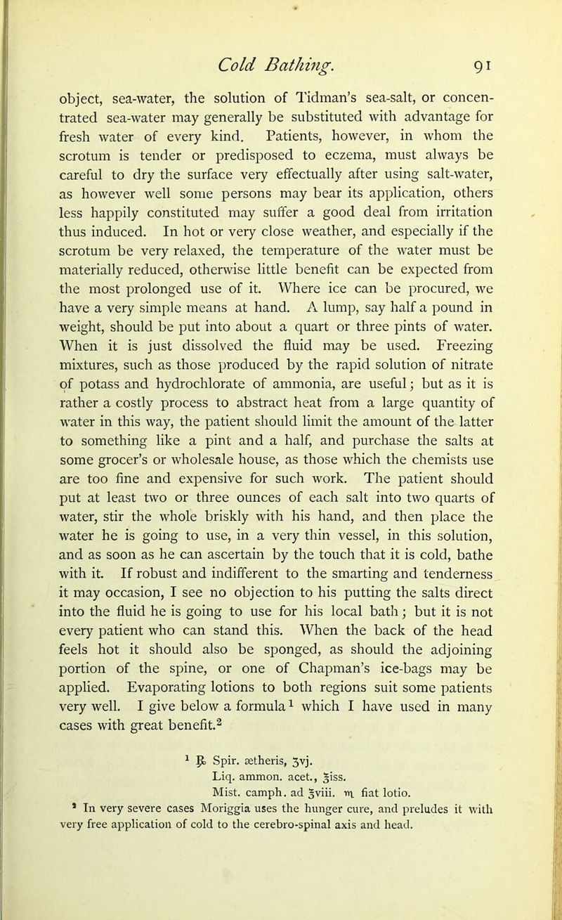 object, sea-water, the solution of Tidman’s sea-salt, or concen- trated sea-water may generally be substituted with advantage for fresh water of every kind. Patients, however, in whom the scrotum is tender or predisposed to eczema, must always be careful to dry the surface very effectually after using salt-water, as however well some persons may bear its application, others less happily constituted may suffer a good deal from irritation thus induced. In hot or very close weather, and especially if the scrotum be very relaxed, the temperature of the water must be materially reduced, otherwise little benefit can be expected from the most prolonged use of it. Where ice can be procured, we have a very simple means at hand. A lump, say half a pound in weight, should be put into about a quart or three pints of water. When it is just dissolved the fluid may be used. Freezing mixtures, such as those produced by the rapid solution of nitrate of potass and hydrochlorate of ammonia, are useful; but as it is rather a costly process to abstract heat from a large quantity of water in this way, the patient should limit the amount of the latter to something like a pint and a half, and purchase the salts at some grocer’s or wholesale house, as those which the chemists use are too fine and expensive for such work. The patient should put at least two or three ounces of each salt into two quarts of water, stir the whole briskly with his hand, and then place the water he is going to use, in a very thin vessel, in this solution, and as soon as he can ascertain by the touch that it is cold, bathe with it. If robust and indifferent to the smarting and tenderness it may occasion, I see no objection to his putting the salts direct into the fluid he is going to use for his local bath; but it is not every patient who can stand this. When the back of the head feels hot it should also be sponged, as should the adjoining portion of the spine, or one of Chapman’s ice-bags may be applied. Evaporating lotions to both regions suit some patients very well. I give below a formula1 which I have used in many cases with great benefit.2 1 p, Spir. eetheris, 3yj. Liq. ammon. acet., §iss. Mist, camph. ad 5viii. m fiat lotio. * In very severe cases Moriggia uses the hunger cure, and preludes it with very free application of cold to the cerebro-spinal axis and head.