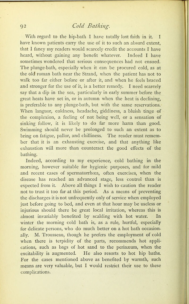 With regard to the hip-bath I have totally lost faith in it. I have known patients carry the use of it to such an absurd extent, that I fancy my readers would scarcely credit the accounts I have heard, without gaining any benefit whatever. Indeed I have sometimes wondered that serious consequences had not ensued. The plunge-bath, especially when it can be procured cold, as at the old roman bath near the Strand, when the patient has not to walk too far either before or after it, and when he feels braced and stronger for the use of it, is a better remedy. I need scarcely say that a dip in the sea, particularly in early summer before the great heats have set in, or in autumn when the heat is declining, is preferable to any plunge-bath, but with the same reservations. When languor, coldness, headache, giddiness, a bluish tinge of the complexion, a feeling of not being well, or a sensation of sinking follow, it is likely to do far more harm than good. Swimming should never be prolonged to such an extent as to bring on fatigue, pallor, and chilliness. The reader must remem- ber that it is an exhausting exercise, and that anything like exhaustion will more than counteract the good effects of the bathing. Indeed, according to my experience, cold bathing in the morning, however suitable for hygienic purposes, and for mild and recent cases of spermatorrhoea, often exercises, when the disease has reached an advanced stage, less control than is expected from it. Above all things I wish to caution the reader not to trust it too far at this period. As a means of preventing the discharges it is not unfrequently only of service when employed just before going to bed, and even at that hour may be useless or injurious should there be great local irritation, whereas this is almost invariably benefited by scalding with hot water. In winter the morning cold bath is, as a rule, hurtful, especially for delicate persons, who do much better on a hot bath occasion- ally. M. Trousseau, though he prefers the employment of cold when there is terpidity of the parts, recommends hot appli- cations, such as bags of hot sand to the perinteum, when the excitability is augmented. He also resorts to hot hip baths. For the cases mentioned above as benefited by warmth, such means are very valuable, but I would restrict their use to these complications.