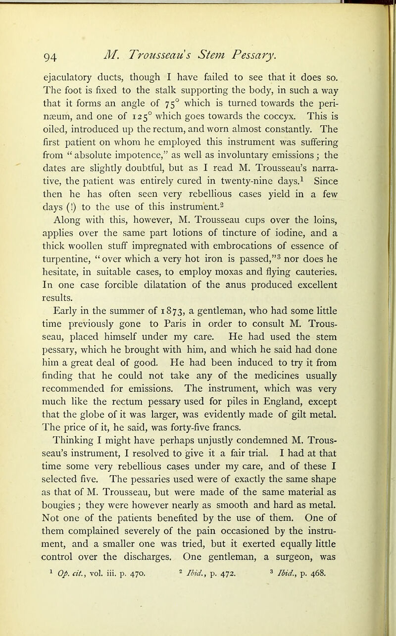 ejaculatory ducts, though I have failed to see that it does so. The foot is fixed to the stalk supporting the body, in such a way that it forms an angle of 750 which is turned towards the peri- naeum, and one of 1250 which goes towards the coccyx. This is oiled, introduced up the rectum, and worn almost constantly. The first patient on whom he employed this instrument was suffering from “ absolute impotence,” as well as involuntary emissions; the dates are slightly doubtful, but as I read M. Trousseau’s narra- tive, the patient was entirely cured in twenty-nine days.1 Since then he has often seen very rebellious cases yield in a few days (!) to the use of this instrument.3 Along with this, however, M. Trousseau cups over the loins, applies over the same part lotions of tincture of iodine, and a thick woollen stuff impregnated with embrocations of essence of turpentine, “over which a very hot iron is passed,”3 nor does he hesitate, in suitable cases, to employ moxas and flying cauteries. In one case forcible dilatation of the anus produced excellent results. Early in the summer of 1873, a gentleman, who had some little time previously gone to Paris in order to consult M. Trous- seau, placed himself under my care. He had used the stem pessary, which he brought with him, and which he said had done him a great deal of good. Pie had been induced to try it from finding that he could not take any of the medicines usually recommended for emissions. The instrument, which was very much like the rectum pessary used for piles in England, except that the globe of it was larger, was evidently made of gilt metal. The price of it, he said, was forty-five francs. Thinking I might have perhaps unjustly condemned M. Trous- seau’s instrument, I resolved to give it a fair trial. I had at that time some very rebellious cases under my care, and of these I selected five. The pessaries used were of exactly the same shape as that of M. Trousseau, but were made of the same material as bougies ; they were however nearly as smooth and hard as metal. Not one of the patients benefited by the use of them. One of them complained severely of the pain occasioned by the instru- ment, and a smaller one was tried, but it exerted equally little control over the discharges. One gentleman, a surgeon, was 1 Op. cit., vol. iii. p. 470. 2 Ibid., p. 472. 3 Ibid., p. 468.
