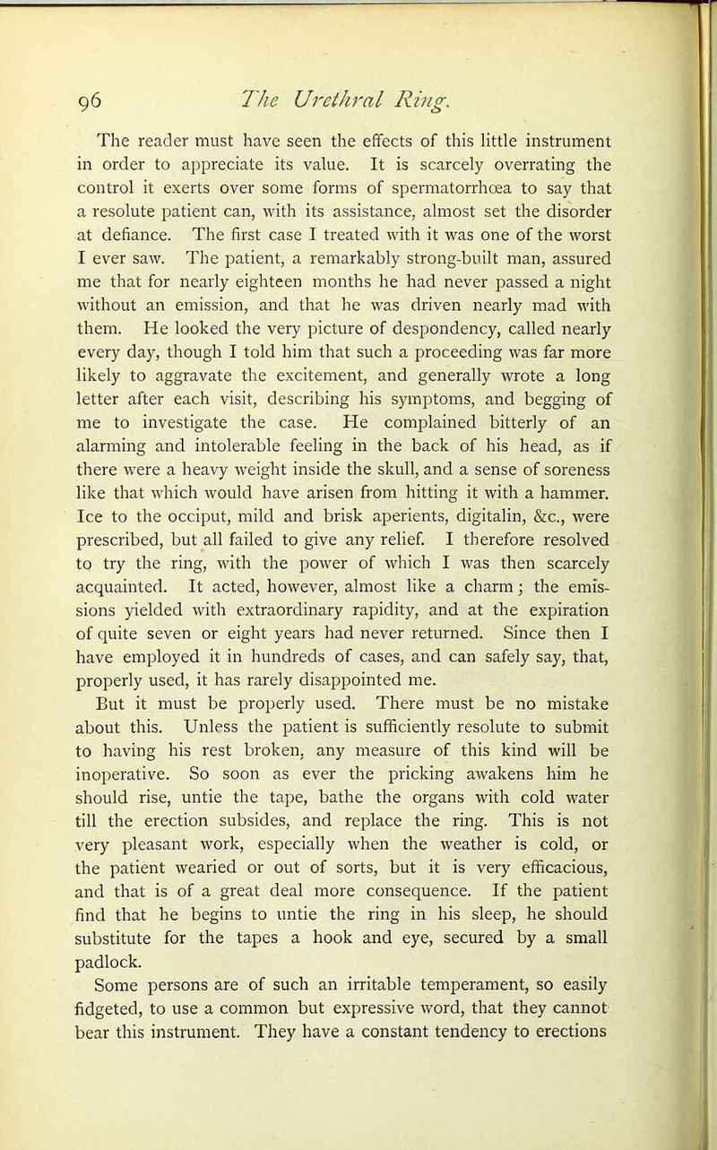 The reader must have seen the effects of this little instrument in order to appreciate its value. It is scarcely overrating the control it exerts over some forms of spermatorrhoea to say that a resolute patient can, with its assistance, almost set the disorder at defiance. The first case I treated with it was one of the worst I ever saw. The patient, a remarkably strong-built man, assured me that for nearly eighteen months he had never passed a night without an emission, and that he was driven nearly mad with them. He looked the very picture of despondency, called nearly every day, though I told him that such a proceeding was far more likely to aggravate the excitement, and generally wrote a long letter after each visit, describing his symptoms, and begging of me to investigate the case. He complained bitterly of an alarming and intolerable feeling in the back of his head, as if there were a heavy weight inside the skull, and a sense of soreness like that which would have arisen from hitting it with a hammer. Ice to the occiput, mild and brisk aperients, digitalin, &c., were prescribed, but all failed to give any relief. I therefore resolved to try the ring, with the power of which I was then scarcely acquainted. It acted, however, almost like a charm; the emis- sions yielded with extraordinary rapidity, and at the expiration of quite seven or eight years had never returned. Since then I have employed it in hundreds of cases, and can safely say, that, properly used, it has rarely disappointed me. But it must be properly used. There must be no mistake about this. Unless the patient is sufficiently resolute to submit to having his rest broken, any measure of this kind will be inoperative. So soon as ever the pricking awakens him he should rise, untie the tape, bathe the organs with cold water till the erection subsides, and replace the ring. This is not very pleasant work, especially when the weather is cold, or the patient wearied or out of sorts, but it is very efficacious, and that is of a great deal more consequence. If the patient find that he begins to untie the ring in his sleep, he should substitute for the tapes a hook and eye, secured by a small padlock. Some persons are of such an irritable temperament, so easily fidgeted, to use a common but expressive word, that they cannot bear this instrument. They have a constant tendency to erections