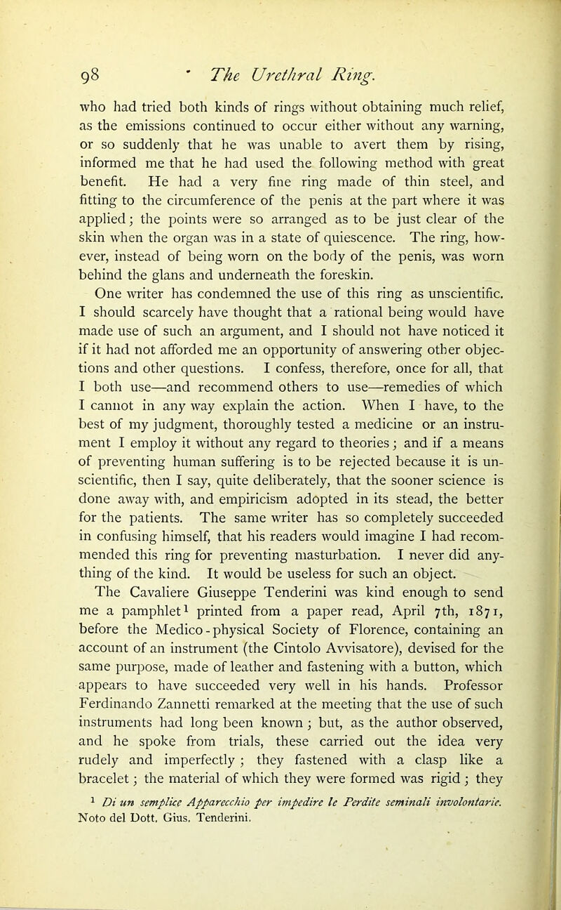 who had tried both kinds of rings without obtaining much relief, as the emissions continued to occur either without any warning, or so suddenly that he was unable to avert them by rising, informed me that he had used the following method with great benefit. He had a very fine ring made of thin steel, and fitting to the circumference of the penis at the part where it was applied; the points were so arranged as to be just clear of the skin when the organ was in a state of quiescence. The ring, how- ever, instead of being worn on the body of the penis, was worn behind the glans and underneath the foreskin. One writer has condemned the use of this ring as unscientific. I should scarcely have thought that a rational being would have made use of such an argument, and I should not have noticed it if it had not afforded me an opportunity of answering other objec- tions and other questions. I confess, therefore, once for all, that I both use—and recommend others to use—remedies of which I cannot in any way explain the action. When I have, to the best of my judgment, thoroughly tested a medicine or an instru- ment I employ it without any regard to theories; and if a means of preventing human suffering is to be rejected because it is un- scientific, then I say, quite deliberately, that the sooner science is done away with, and empiricism adopted in its stead, the better for the patients. The same writer has so completely succeeded in confusing himself, that his readers would imagine I had recom- mended this ring for preventing masturbation. I never did any- thing of the kind. It would be useless for such an object. The Cavaliere Giuseppe Tenderini was kind enough to send me a pamphlet1 printed from a paper read, April 7th, 1871, before the Medico - physical Society of Florence, containing an account of an instrument (the Cintolo Avvisatore), devised for the same purpose, made of leather and fastening with a button, which appears to have succeeded very well in his hands. Professor Ferdinand0 Zannetti remarked at the meeting that the use of such instruments had long been known; but, as the author observed, and he spoke from trials, these carried out the idea very rudely and imperfectly ; they fastened with a clasp like a bracelet; the material of which they were formed was rigid ; they 1 Di un semplicc Apparecchio per impedire le Perdite seminali involontarie. Noto del Dott, Gius. Tenderini.