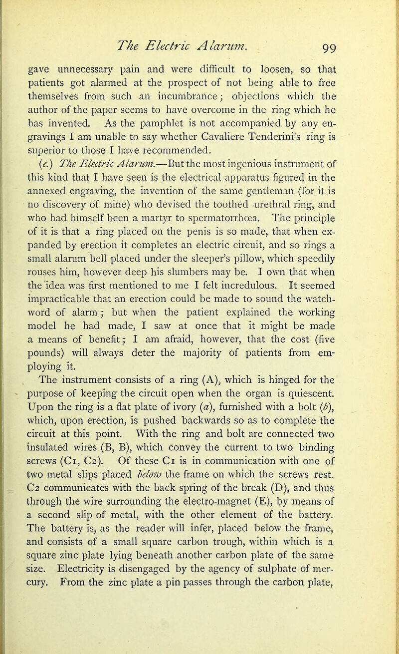 gave unnecessary pain and were difficult to loosen, so that patients got alarmed at the prospect of not being able to free themselves from such an incumbrance; objections which the author of the paper seems to have overcome in the ring which he has invented. As the pamphlet is not accompanied by any en- gravings I am unable to say whether Cavaliere Tenderini’s ring is superior to those I have recommended. (e.) The Electric Alarum.—But the most ingenious instrument of this kind that I have seen is the electrical apparatus figured in the annexed engraving, the invention of the same gentleman (for it is no discovery of mine) who devised the toothed urethral ring, and who had himself been a martyr to spermatorrhoea. The principle of it is that a ring placed on the penis is so made, that when ex- panded by erection it completes an electric circuit, and so rings a small alarum bell placed under the sleeper’s pillow, which speedily rouses him, however deep his slumbers may be. I own that when the idea was first mentioned to me I felt incredulous. It seemed impracticable that an erection could be made to sound the watch- word of alarm ; but when the patient explained the working model he had made, I saw at once that it might be made a means of benefit; I am afraid, however, that the cost (five pounds) will always deter the majority of patients from em- ploying it. The instrument consists of a ring (A), which is hinged for the purpose of keeping the circuit open when the organ is quiescent. Upon the ring is a flat plate of ivory (a), furnished with a bolt (b), which, upon erection, is pushed backwards so as to complete the circuit at this point. With the ring and bolt are connected two insulated wires (B, B), which convey the current to two binding screws (Ci, C2). Of these Ci is in communication with one of two metal slips placed below the frame on which the screws rest. C2 communicates with the back spring of the break (D), and thus through the wire surrounding the electro-magnet (E), by means of a second slip of metal, with the other element of the battery. The battery is, as the reader will infer, placed below the frame, and consists of a small square carbon trough, within which is a square zinc plate lying beneath another carbon plate of the same size. Electricity is disengaged by the agency of sulphate of mer- cury. From the zinc plate a pin passes through the carbon plate,