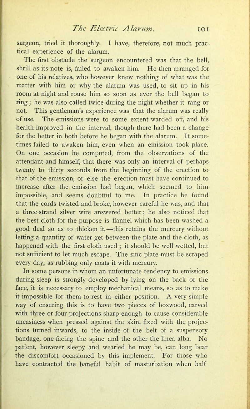 surgeon, tried it thoroughly. I have, therefore, not much prac- tical experience of the alarum. The first obstacle the surgeon encountered was that the bell, shrill as its note is, failed to awaken him. He then arranged for one of his relatives, who however knew nothing of what was the matter with him or why the alarum was used, to sit up in his room at night and rouse him so soon as ever the bell began to ring; he was also called twice during the night whether it rang or not. This gentleman’s experience was that the alarum was really of use. The emissions were to some extent warded off, and his health improved in the interval, though there had been a change for the better in both before he began with the alarum. It some- times failed to awaken him, even when an emission took place. On one occasion he computed, from the observations of the attendant and himself, that there was only an interval of perhaps twenty to thirty seconds from the beginning of the erection to that of the emission, or else the erection must have continued to increase after the emission had begun, which seemed to him impossible, and seems doubtful to me. In practice he found that the cords twisted and broke, however careful he was, and that a three-strand silver wire answered better; he also noticed that the best cloth for the purpose is flannel which has been washed a good deal so as to thicken it,—this retains the mercury without letting a quantity of water get between the plate and the cloth, as happened with the first cloth used ; it should be well wetted, but not sufficient to let much escape. The zinc plate must be scraped every day, as rubbing only coats it with mercury. In some persons in whom an unfortunate tendency to emissions during sleep is strongly developed by lying on the back or the face, it is necessary to employ mechanical means, so as to make it impossible for them to rest in either position. A very simple way of ensuring this is to have two pieces of boxwood, carved with three or four projections sharp enough to cause considerable uneasiness when pressed against the skin, fixed with the projec- tions turned inwards, to the inside of the belt of a suspensory bandage, one facing the spine and the other the linea alba. No patient, however sleepy and wearied he may be, can long bear the discomfort occasioned by this implement. For those who have contracted the baneful habit of masturbation when half-