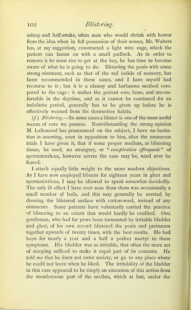t asleep and half-awake, often men who would shrink with horror from the idea when in full possession of their senses, Mr. Walters has, at my suggestion, constructed a light wire cage, which the patient can fasten on with a small padlock. As in order to remove it he must rise to get at the key, he has time to become aware of what he is going to do. Blistering the penis with some strong ointment, such as that of the red iodide of mercury, has been recommended in these cases, and I have myself had recourse to it; but it is a clumsy and barbarous method com- pared to the cage : it makes the patient sore, lame, and uncom- fortable in the daytime, and as it cannot be continued for an indefinite period, generally has to be given up before he is effectively weaned from his destructive habits. (f) Blistering.—In some cases a blister is one of the most useful means of cure we possess. Notwithstanding the strong opinion M. Lallemand has pronounced on the subject, I have no hesita- tion in asserting, even in opposition to him, after the numerous trials I have given it, that if some proper medium, as blistering tissue, be used, no strangury, or “ exasperation effrayante ” of spermatorrhoea, however severe the case may be, need ever be feared. I attach equally little weight to the more modern objections. As I have now employed blisters for eighteen years in gleet and spermatorrhoea, I may be allowed to speak somewhat decidedly. The only ill effect I have ever seen from them was occasionally a small number of boils, and this may generally be averted by dressing the blistered surface with cotton-wool, instead of any ointments. Some patients have voluntarily carried the practice of blistering to an extent that would hardly be credited. One gentleman, who had for years been tormented by irritable bladder and gleet, of his own accord blistered the penis and perinaeum together upwards of twenty times, with the best results. He had been for nearly a year and a half a perfect martyr to these symptoms. His bladder was so irritable, that often the mere act of stooping sufficed to make it expel part of its contents. He told me that he durst not enter society, or go to any place where he could not leave when he liked. The irritability of the bladder in this case appeared to be simply an extension of this action from the membranous part of the urethra, which at last, under the