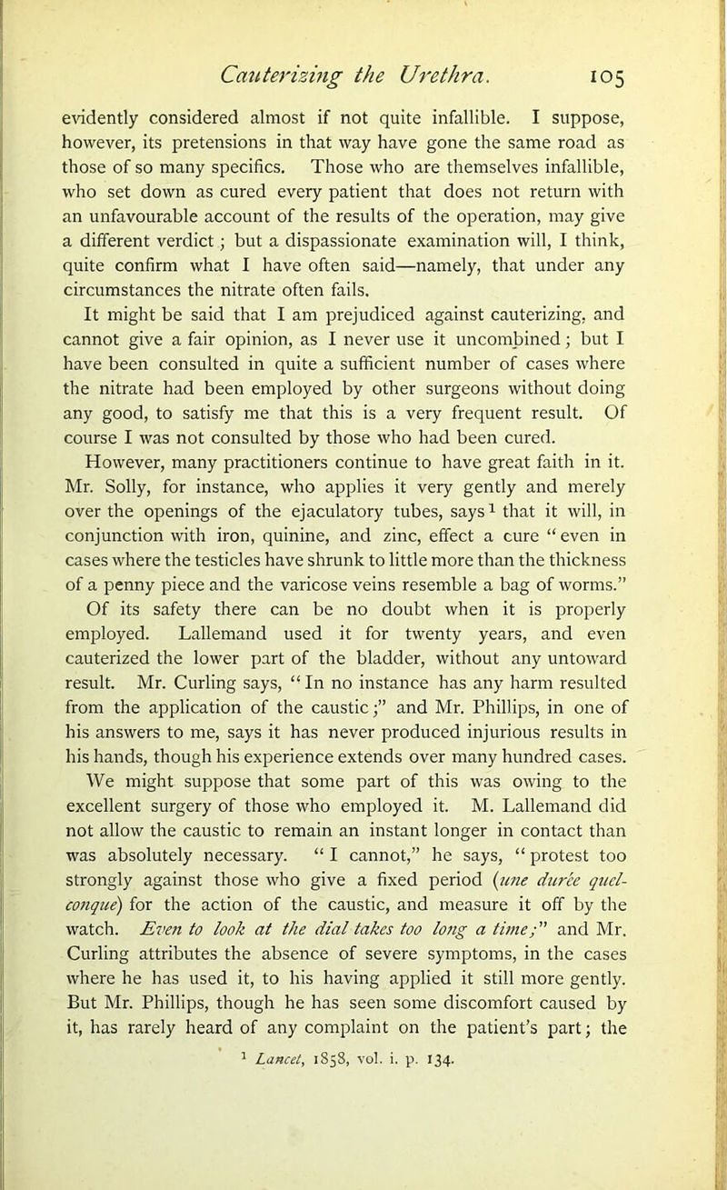 evidently considered almost if not quite infallible. I suppose, however, its pretensions in that way have gone the same road as those of so many specifics. Those who are themselves infallible, who set down as cured every patient that does not return with an unfavourable account of the results of the operation, may give a different verdict; but a dispassionate examination will, I think, quite confirm what I have often said—namely, that under any circumstances the nitrate often fails. It might be said that I am prejudiced against cauterizing, and cannot give a fair opinion, as I never use it unconfirmed; but I have been consulted in quite a sufficient number of cases where the nitrate had been employed by other surgeons without doing any good, to satisfy me that this is a very frequent result. Of course I was not consulted by those who had been cured. However, many practitioners continue to have great faith in it. Mr. Solly, for instance, who applies it very gently and merely over the openings of the ejaculatory tubes, says1 that it will, in conjunction with iron, quinine, and zinc, effect a cure “ even in cases where the testicles have shrunk to little more than the thickness of a penny piece and the varicose veins resemble a bag of worms.” Of its safety there can be no doubt when it is properly employed. Lallemand used it for twenty years, and even cauterized the lower part of the bladder, without any untoward result. Mr. Curling says, “In no instance has any harm resulted from the application of the causticand Mr. Phillips, in one of his answers to me, says it has never produced injurious results in his hands, though his experience extends over many hundred cases. We might suppose that some part of this was owing to the excellent surgery of those who employed it. M. Lallemand did not allow the caustic to remain an instant longer in contact than was absolutely necessary. “ I cannot,” he says, “ protest too strongly against those who give a fixed period (tine duree quel- conque) for the action of the caustic, and measure it off by the watch. Even to look at the dial takes too long a time; and Mr. Curling attributes the absence of severe symptoms, in the cases where he has used it, to his having applied it still more gently. But Mr. Phillips, though he has seen some discomfort caused by it, has rarely heard of any complaint on the patient’s part; the 1 Lancet, 1858, vol. i. p. 134.