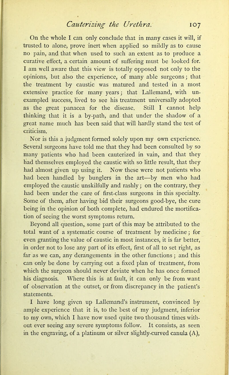On the whole I can only conclude that in many cases it will, if trusted to alone, prove inert when applied so mildly as to cause no pain, and that when used to such an extent as to produce a curative effect, a certain amount of suffering must be looked for. I am well aware that this view is totally opposed not only to the opinions, but also the experience, of many able surgeons; that the treatment by caustic was matured and tested in a most extensive practice for many years; that Lallemand, with un- exampled success, lived to see his treatment universally adopted as the great panacea for the disease. Still I cannot help thinking that it is a by-path, and that under the shadow of a great name much has been said that will hardly stand the test of criticism. Nor is this a judgment formed solely upon my own experience. Several surgeons have told me that they had been consulted by so many patients who had been cauterized in vain, and that they had themselves employed the caustic with so little result, that they had almost given up using it. Now these were not patients who had been handled by bunglers in the art—by men who had employed the caustic unskilfully and rashly; on the contrary, they had been under the care of first-class surgeons in this specialty. Some of them, after having bid their surgeons good-bye, the cure being in the opinion of both complete, had endured the mortifica- tion of seeing the worst symptoms return. Beyond all question, some part of this may be attributed to the total want of a systematic course of treatment by medicine; for even granting the value of caustic in most instances, it is far better, in order not to lose any part of its effect, first of all to set right, as far as we can, any derangements in the other functions ; and this can only be done by carrying out a fixed plan of treatment, from which the surgeon should never deviate when he has once formed his diagnosis. Where this is at fault, it can only be from want of observation at the outset, or from discrepancy in the patient’s statements. I have long given up Lallemand’s instrument, convinced by ample experience that it is, to the best of my judgment, inferior to my own, which I have now used quite two thousand times with- out ever seeing any severe symptoms follow. It consists, as seen in the engraving, of a platinum or silver slightly-curved canula (A),