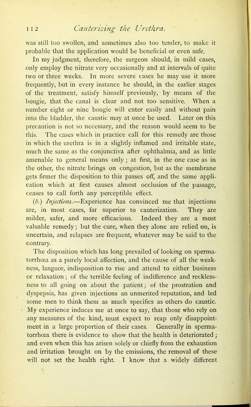 was still too swollen, and sometimes also too tender, to make it probable that the application would be beneficial or even safe. In my judgment, therefore, the surgeon should, in mild cases, only employ the nitrate very occasionally and at intervals of quite two or three weeks. In more severe cases he may use it more frequently, but in every instance he should, in the earlier stages of the treatment, satisfy himself previously, by means of the bougie, that the canal is clear and not too sensitive. When a number eight or nine bougie will enter easily and without pain into the bladder, the caustic may at once be used. Later on this precaution is not so necessary, and the reason would seem to be this. The cases which in practice call for this remedy are those in which the urethra is in a slightly inflamed and irritable state, much the same as the conjunctiva after ophthalmia, and as little amenable to general means only; at first, in the one case as in the other, the nitrate brings on congestion, but as the membrane gets firmer the disposition to this passes off, and the same appli- cation which at first causes almost occlusion of the passage, ceases to call forth any perceptible effect. (b.) Injections.—Experience has convinced me that injections are, in most cases, far superior to cauterization. They are milder, safer, and more efficacious. Indeed they are a most valuable remedy; but the cure, when they alone are relied on, is uncertain, and relapses are frequent, whatever may be said to the contrary. The disposition which has long prevailed of looking on sperma- torrhoea as a purely local affection, and the cause of all the weak- ness, languor, indisposition to rise and attend to either business or relaxation; of the terrible feeling of indifference and reckless- ness to all going on about the patient; of the prostration and dyspepsia, has given injections an unmerited reputation, and led some men to think them as much specifics as others do caustic. My experience induces me at once to say, that those who rely on any measures of the kind, must expect to reap only disappoint- ment in a large proportion of their cases. Generally in sperma- torrhoea there is evidence to show that the health is deteriorated ; and even when this has arisen solely or chiefly from the exhaustion and irritation brought on by the emissions, the removal of these will not set the health right. I know that a widely different