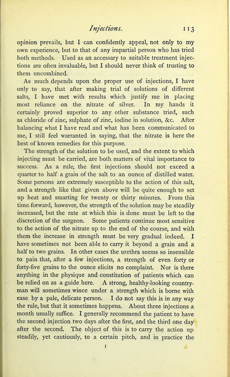opinion prevails, but I can confidently appeal, not only to my own experience, but to that of any impartial person who has tried both methods. Used as an accessary to suitable treatment injec- tions are often invaluable, but I should never think of trusting to them uncombined. As much depends upon the proper use of injections, I have only to say, that after making trial of solutions of different salts, I have met with results which justify me in placing most reliance on the nitrate of silver. In my hands it certainly proved superior to any other substance tried, such as chloride of zinc, sulphate of zinc, iodine in solution, &c. After balancing what I have read and what has been communicated to me, I still feel warranted in saying, that the nitrate is here the best of known remedies for this purpose. The strength of the solution to be used, and the extent to which injecting must be carried, are both matters of vital importance to success. As a rule, the first injections should not exceed a quarter to half a grain of the salt to an ounce of distilled water. Some persons are extremely susceptible to the action of this salt, and a strength like that given above will be quite enough to set up heat and smarting for twenty or thirty minutes. From this time forward, however, the strength of the solution may be steadily increased, but the rate at which this is done must be left to the discretion of the surgeon. Some patients continue most sensitive to the action of the nitrate up to the end of the course, and with them the increase in strength must be very gradual indeed. I have sometimes not been able to carry it beyond a grain and a half to two grains. In other cases the urethra seems so insensible to pain that, after a few injections, a strength of even forty or forty-five grains to the ounce elicits no complaint. Nor is there anything in the physique and constitution of patients which can be relied on as a guide here. A strong, healthy-looking country- man will sometimes wince under a strength which is borne with ease by a pale, delicate person. I do not say this is in any way the rule, but that it sometimes happens. About three injections a month usually suffice. I generally recommend the patient to have the second injection two days after the first, and the third one day after the second. The object of this is to carry the action up steadily, yet cautiously, to a certain pitch, and in practice the 1
