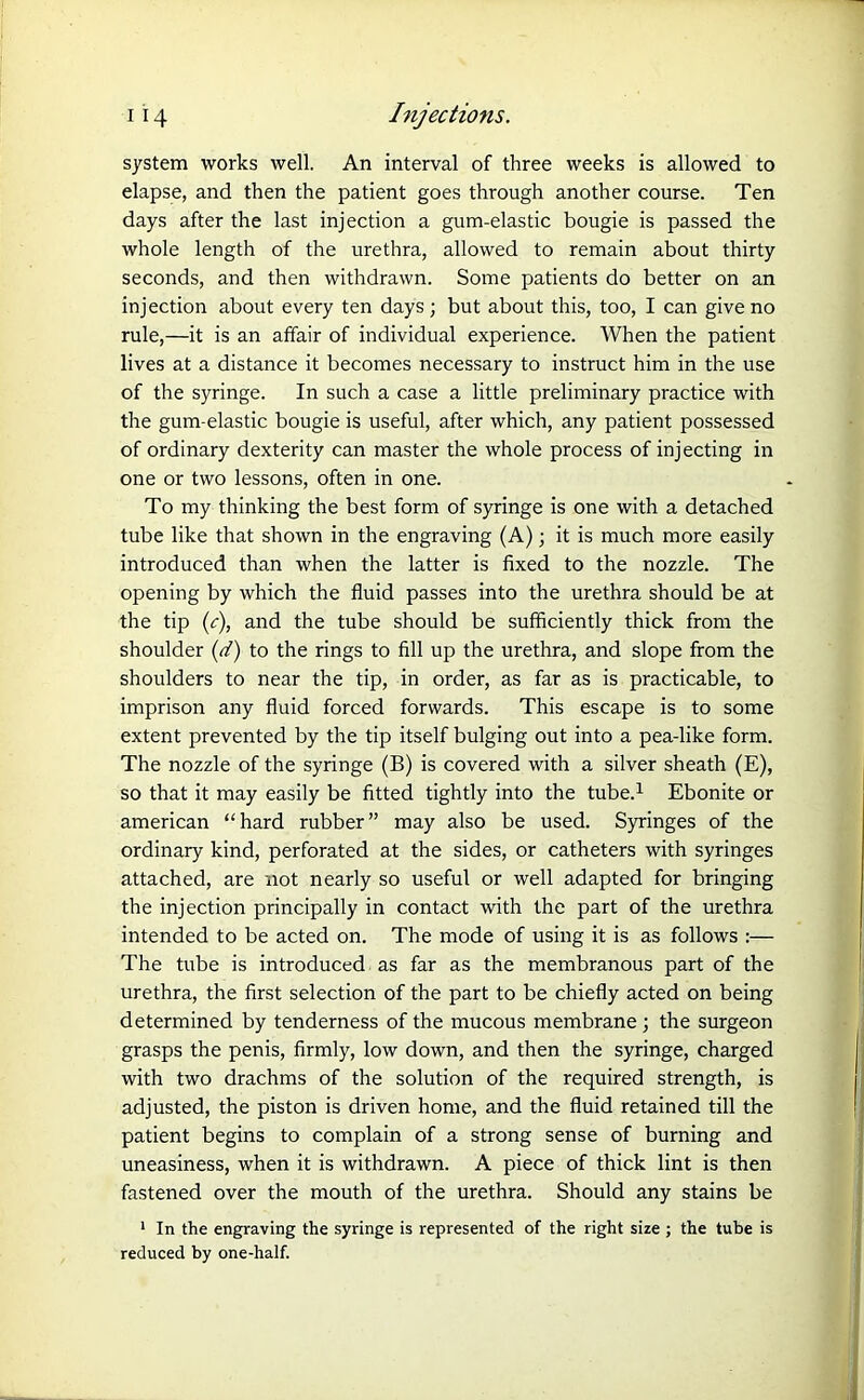 system works well. An interval of three weeks is allowed to elapse, and then the patient goes through another course. Ten days after the last injection a gum-elastic bougie is passed the whole length of the urethra, allowed to remain about thirty seconds, and then withdrawn. Some patients do better on an injection about every ten days; but about this, too, I can give no rule,—it is an affair of individual experience. When the patient lives at a distance it becomes necessary to instruct him in the use of the syringe. In such a case a little preliminary practice with the gum-elastic bougie is useful, after which, any patient possessed of ordinary dexterity can master the whole process of injecting in one or two lessons, often in one. To my thinking the best form of syringe is one with a detached tube like that shown in the engraving (A); it is much more easily introduced than when the latter is fixed to the nozzle. The opening by which the fluid passes into the urethra should be at the tip (c), and the tube should be sufficiently thick from the shoulder (d) to the rings to fill up the urethra, and slope from the shoulders to near the tip, in order, as far as is practicable, to imprison any fluid forced forwards. This escape is to some extent prevented by the tip itself bulging out into a pea-like form. The nozzle of the syringe (B) is covered with a silver sheath (E), so that it may easily be fitted tightly into the tube.1 Ebonite or american “hard rubber” may also be used. Syringes of the ordinary kind, perforated at the sides, or catheters with syringes attached, are not nearly so useful or well adapted for bringing the injection principally in contact with the part of the urethra intended to be acted on. The mode of using it is as follows :— The tube is introduced as far as the membranous part of the urethra, the first selection of the part to be chiefly acted on being determined by tenderness of the mucous membrane ; the surgeon grasps the penis, firmly, low down, and then the syringe, charged with two drachms of the solution of the required strength, is adjusted, the piston is driven home, and the fluid retained till the patient begins to complain of a strong sense of burning and uneasiness, when it is withdrawn. A piece of thick lint is then fastened over the mouth of the urethra. Should any stains be 1 In the engraving the syringe is represented of the right size ; the tube is reduced by one-half.