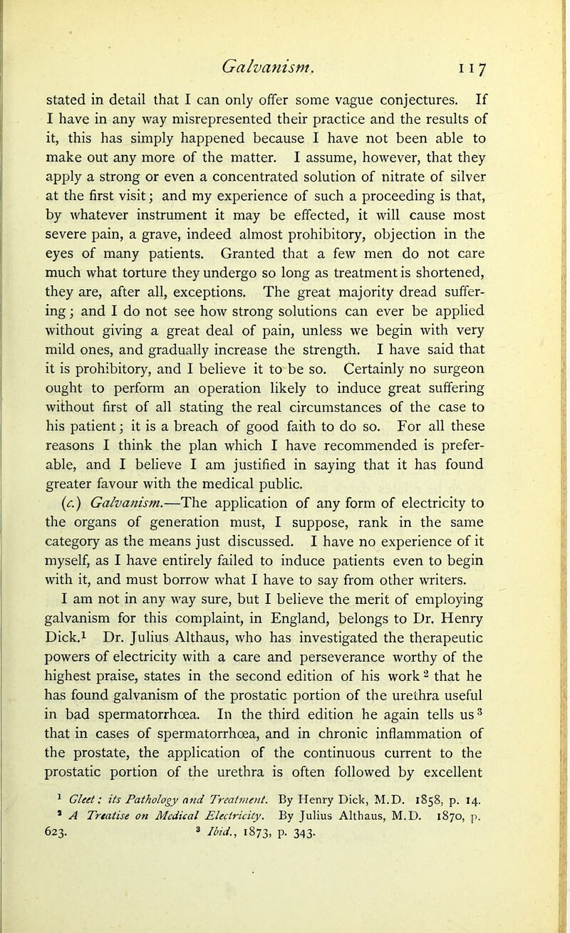 stated in detail that I can only offer some vague conjectures. If I have in any way misrepresented their practice and the results of it, this has simply happened because I have not been able to make out any more of the matter. I assume, however, that they apply a strong or even a concentrated solution of nitrate of silver at the first visit; and my experience of such a proceeding is that, by whatever instrument it may be effected, it will cause most severe pain, a grave, indeed almost prohibitory, objection in the eyes of many patients. Granted that a few men do not care much what torture they undergo so long as treatment is shortened, they are, after all, exceptions. The great majority dread suffer- ing ; and I do not see how strong solutions can ever be applied without giving a great deal of pain, unless we begin with very mild ones, and gradually increase the strength. I have said that it is prohibitory, and I believe it to be so. Certainly no surgeon ought to perform an operation likely to induce great suffering without first of all stating the real circumstances of the case to his patient; it is a breach of good faith to do so. For all these reasons I think the plan which I have recommended is prefer- able, and I believe I am justified in saying that it has found greater favour with the medical public. (c.) Galvanism.—The application of any form of electricity to the organs of generation must, I suppose, rank in the same category as the means just discussed. I have no experience of it myself, as I have entirely failed to induce patients even to begin with it, and must borrow what I have to say from other writers. I am not in any way sure, but I believe the merit of employing galvanism for this complaint, in England, belongs to Dr. Henry Dick.1 Dr. Julius Althaus, who has investigated the therapeutic powers of electricity with a care and perseverance worthy of the highest praise, states in the second edition of his work 2 that he has found galvanism of the prostatic portion of the urethra useful in bad spermatorrhoea. In the third edition he again tells us3 that in cases of spermatorrhoea, and in chronic inflammation of the prostate, the application of the continuous current to the prostatic portion of the urethra is often followed by excellent 5 Gleet: its Pathology and Treatment. By Henry Dick, M.D. 1858, p. 14. * A Treatise on Medical Electricity. By Julius Althaus, M.D. 1870, p. 623. 3 Ibid., 1873, P- 343-