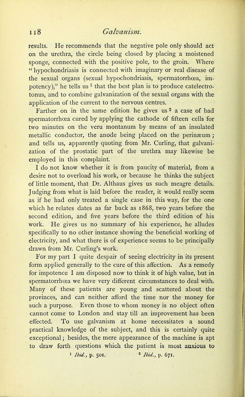 results. He recommends that the negative pole only should act on the urethra, the circle being closed by placing a moistened sponge, connected with the positive pole, to the groin. Where “ hypochondriasis is connected with imaginary or real disease of the sexual organs (sexual hypochondriasis, spermatorrhoea, im- potency),” he tells us 1 that the best plan is to produce catelectro- tonus, and to combine galvanization of the sexual organs with the application of the current to the nervous centres. Farther on in the same edition he gives us 2 a case of bad spermatorrhoea cured by applying the cathode of fifteen cells for two minutes on the veru montanum by means of an insulated metallic conductor, the anode being placed on the perinasum; and tells us, apparently quoting from Mr. Curling, that galvani- zation of the prostatic part of the urethra may likewise be employed in this complaint. I do not know whether it is from paucity of material, from a desire not to overload his work, or because he thinks the subject of little moment, that Dr. Althaus gives us such meagre details. Judging from what is laid before the reader, it would really seem as if he had only treated a single case in this way, for the one which he relates dates as far back as 1868, two years before the second edition, and five years before the third edition of his work. He gives us no summary of his experience, he alludes specifically to no other instance showing the beneficial working of electricity, and what there is of experience seems to be principally drawn from Mr. Curling’s work. For my part I quite despair of seeing electricity in its present form applied generally to the cure of this affection. As a remedy for impotence I am disposed now to think it of high value, but in spermatorrhoea we have very different circumstances to deal with. Many of these patients are young and scattered about the provinces, and can neither afford the time nor the money for such a purpose. Even those to whom money is no object often cannot come to London and stay till an improvement has been effected. To use galvanism at home necessitates a sound practical knowledge of the subject, and this is certainly quite exceptional; besides, the mere appearance of the machine is apt to draw forth questions which the patient is most anxious to 1 Ibid., p. 501. * Ibid., p. 671.