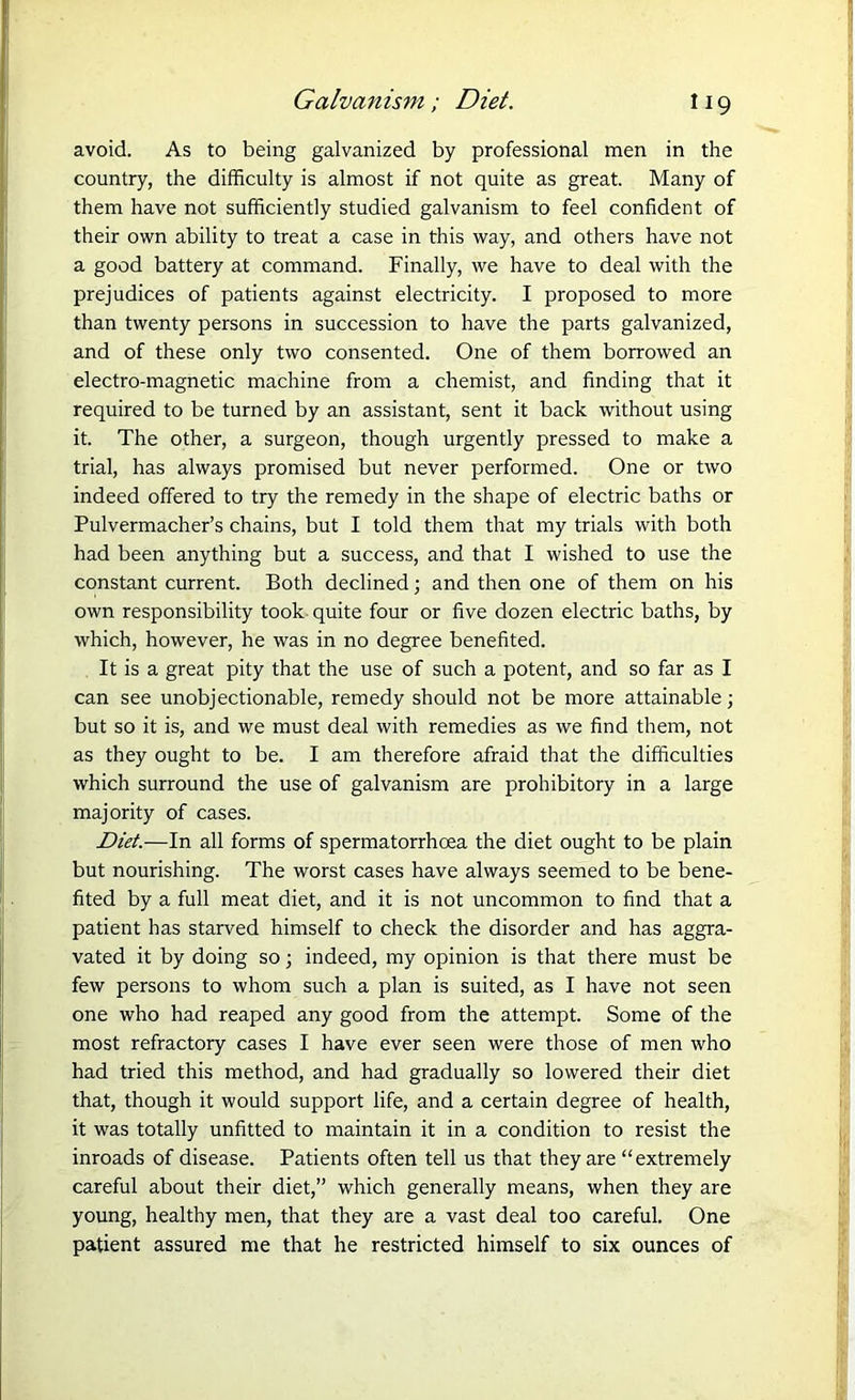 avoid. As to being galvanized by professional men in the country, the difficulty is almost if not quite as great. Many of them have not sufficiently studied galvanism to feel confident of their own ability to treat a case in this way, and others have not a good battery at command. Finally, we have to deal with the prejudices of patients against electricity. I proposed to more than twenty persons in succession to have the parts galvanized, and of these only two consented. One of them borrowed an electro-magnetic machine from a chemist, and finding that it required to be turned by an assistant, sent it back without using it. The other, a surgeon, though urgently pressed to make a trial, has always promised but never performed. One or two indeed offered to try the remedy in the shape of electric baths or Pulvermacher’s chains, but I told them that my trials with both had been anything but a success, and that I wished to use the constant current. Both declined; and then one of them on his own responsibility took quite four or five dozen electric baths, by which, however, he was in no degree benefited. It is a great pity that the use of such a potent, and so far as I can see unobjectionable, remedy should not be more attainable; but so it is, and we must deal with remedies as we find them, not as they ought to be. I am therefore afraid that the difficulties which surround the use of galvanism are prohibitory in a large majority of cases. Diet.—In all forms of spermatorrhoea the diet ought to be plain but nourishing. The worst cases have always seemed to be bene- fited by a full meat diet, and it is not uncommon to find that a patient has starved himself to check the disorder and has aggra- vated it by doing so; indeed, my opinion is that there must be few persons to whom such a plan is suited, as I have not seen one who had reaped any good from the attempt. Some of the most refractory cases I have ever seen were those of men who had tried this method, and had gradually so lowered their diet that, though it would support life, and a certain degree of health, it was totally unfitted to maintain it in a condition to resist the inroads of disease. Patients often tell us that they are “extremely careful about their diet,” which generally means, when they are young, healthy men, that they are a vast deal too careful. One patient assured me that he restricted himself to six ounces of