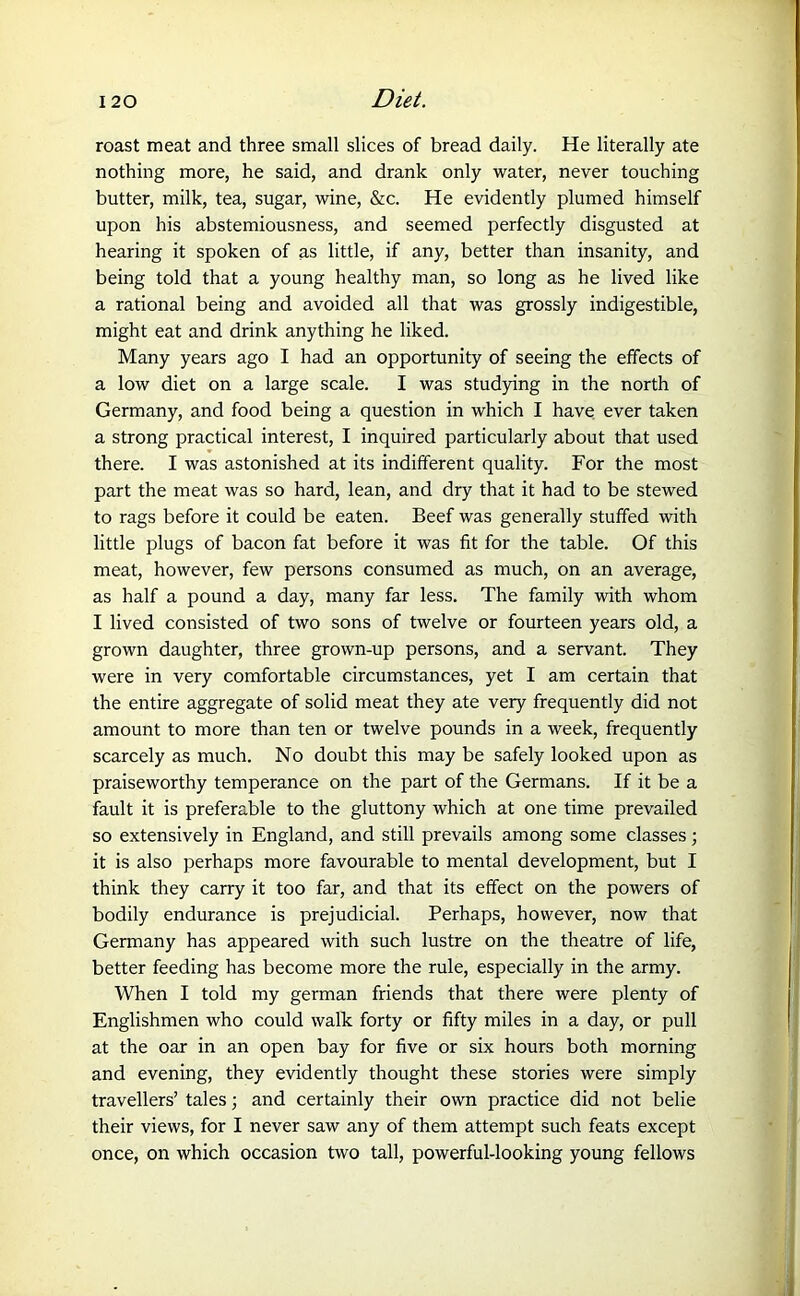 roast meat and three small slices of bread daily. He literally ate nothing more, he said, and drank only water, never touching butter, milk, tea, sugar, wine, &c. He evidently plumed himself upon his abstemiousness, and seemed perfectly disgusted at hearing it spoken of as little, if any, better than insanity, and being told that a young healthy man, so long as he lived like a rational being and avoided all that was grossly indigestible, might eat and drink anything he liked. Many years ago I had an opportunity of seeing the effects of a low diet on a large scale. I was studying in the north of Germany, and food being a question in which I have ever taken a strong practical interest, I inquired particularly about that used there. I was astonished at its indifferent quality. For the most part the meat was so hard, lean, and dry that it had to be stewed to rags before it could be eaten. Beef was generally stuffed with little plugs of bacon fat before it was fit for the table. Of this meat, however, few persons consumed as much, on an average, as half a pound a day, many far less. The family with whom I lived consisted of two sons of twelve or fourteen years old, a grown daughter, three grown-up persons, and a servant. They were in very comfortable circumstances, yet I am certain that the entire aggregate of solid meat they ate very frequently did not amount to more than ten or twelve pounds in a week, frequently scarcely as much. No doubt this may be safely looked upon as praiseworthy temperance on the part of the Germans. If it be a fault it is preferable to the gluttony which at one time prevailed so extensively in England, and still prevails among some classes; it is also perhaps more favourable to mental development, but I think they carry it too far, and that its effect on the powers of bodily endurance is prejudicial. Perhaps, however, now that Germany has appeared with such lustre on the theatre of life, better feeding has become more the rule, especially in the army. When I told my german friends that there were plenty of Englishmen who could walk forty or fifty miles in a day, or pull at the oar in an open bay for five or six hours both morning and evening, they evidently thought these stories were simply travellers’ tales; and certainly their own practice did not belie their views, for I never saw any of them attempt such feats except once, on which occasion two tall, powerful-looking young fellows