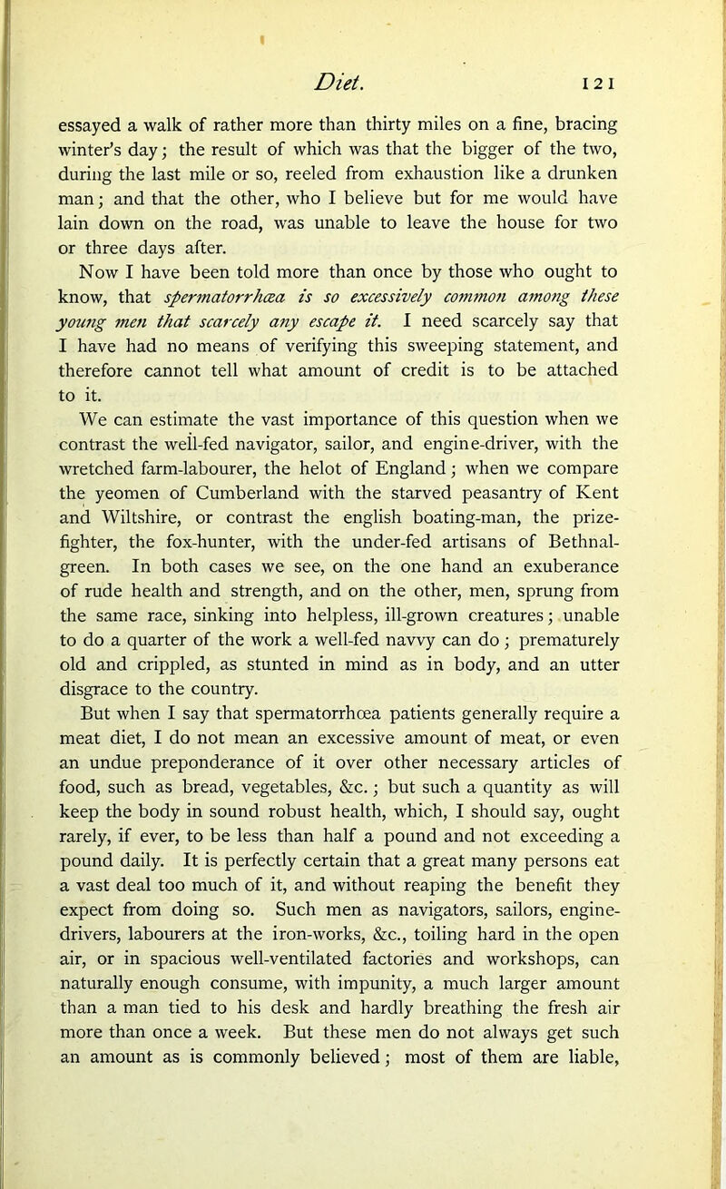 essayed a walk of rather more than thirty miles on a fine, bracing winter’s day; the result of which was that the bigger of the two, during the last mile or so, reeled from exhaustion like a drunken man; and that the other, who I believe but for me would have lain down on the road, was unable to leave the house for two or three days after. Now I have been told more than once by those who ought to know, that spermatorrhcea is so excessively common among these young men that scarcely any escape it. I need scarcely say that I have had no means of verifying this sweeping statement, and therefore cannot tell what amount of credit is to be attached to it. We can estimate the vast importance of this question when we contrast the weil-fed navigator, sailor, and engine-driver, with the wretched farm-labourer, the helot of England; when we compare the yeomen of Cumberland with the starved peasantry of Kent and Wiltshire, or contrast the english boating-man, the prize- fighter, the fox-hunter, with the under-fed artisans of Bethnal- green. In both cases we see, on the one hand an exuberance of rude health and strength, and on the other, men, sprung from the same race, sinking into helpless, ill-grown creatures; unable to do a quarter of the work a well-fed navvy can do; prematurely old and crippled, as stunted in mind as in body, and an utter disgrace to the country. But when I say that spermatorrhoea patients generally require a meat diet, I do not mean an excessive amount of meat, or even an undue preponderance of it over other necessary articles of food, such as bread, vegetables, &c.; but such a quantity as will keep the body in sound robust health, which, I should say, ought rarely, if ever, to be less than half a pound and not exceeding a pound daily. It is perfectly certain that a great many persons eat a vast deal too much of it, and without reaping the benefit they expect from doing so. Such men as navigators, sailors, engine- drivers, labourers at the iron-works, &c., toiling hard in the open air, or in spacious well-ventilated factories and workshops, can naturally enough consume, with impunity, a much larger amount than a man tied to his desk and hardly breathing the fresh air more than once a week. But these men do not always get such an amount as is commonly believed; most of them are liable,