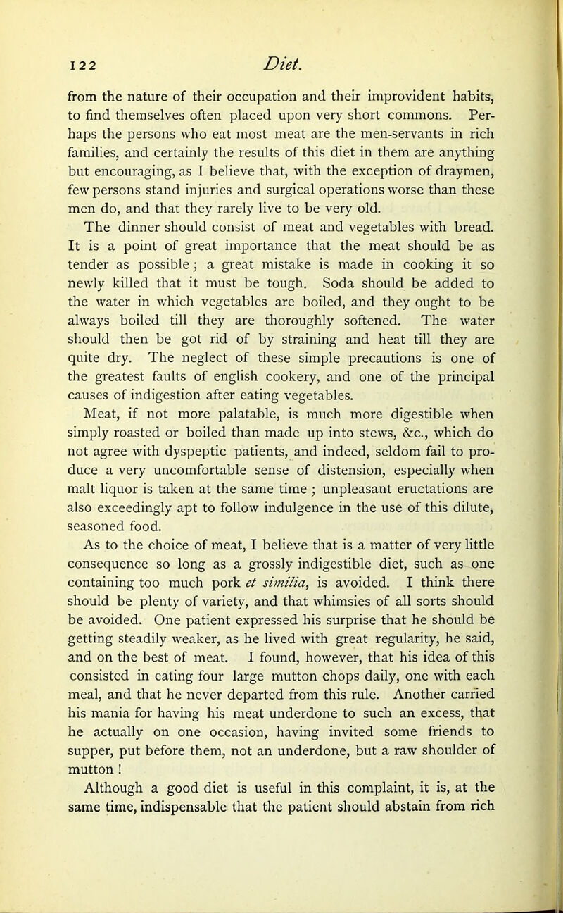 from the nature of their occupation and their improvident habits, to find themselves often placed upon very short commons. Per- haps the persons who eat most meat are the men-servants in rich families, and certainly the results of this diet in them are anything but encouraging, as I believe that, with the exception of draymen, few persons stand injuries and surgical operations worse than these men do, and that they rarely live to be very old. The dinner should consist of meat and vegetables with bread. It is a point of great importance that the meat should be as tender as possible; a great mistake is made in cooking it so newly killed that it must be tough. Soda should be added to the water in which vegetables are boiled, and they ought to be always boiled till they are thoroughly softened. The water should then be got rid of by straining and heat till they are quite dry. The neglect of these simple precautions is one of the greatest faults of english cookery, and one of the principal causes of indigestion after eating vegetables. Meat, if not more palatable, is much more digestible when simply roasted or boiled than made up into stews, &c., which do not agree with dyspeptic patients, and indeed, seldom fail to pro- duce a very uncomfortable sense of distension, especially when malt liquor is taken at the same time ; unpleasant eructations are also exceedingly apt to follow indulgence in the use of this dilute, seasoned food. As to the choice of meat, I believe that is a matter of very little consequence so long as a grossly indigestible diet, such as one containing too much pork et similia, is avoided. I think there should be plenty of variety, and that whimsies of all sorts should be avoided. One patient expressed his surprise that he should be getting steadily weaker, as he lived with great regularity, he said, and on the best of meat. I found, however, that his idea of this consisted in eating four large mutton chops daily, one with each meal, and that he never departed from this rule. Another carried his mania for having his meat underdone to such an excess, that he actually on one occasion, having invited some friends to supper, put before them, not an underdone, but a raw shoulder of mutton ! Although a good diet is useful in this complaint, it is, at the same time, indispensable that the patient should abstain from rich