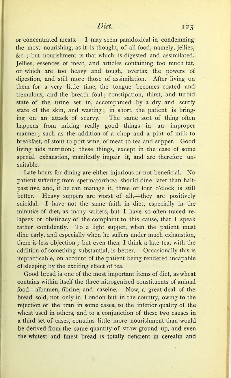 or concentrated meats. I may seem paradoxical in condemning the most nourishing, as it is thought, of all food, namely, jellies, &c. ; but nourishment is that which is digested and assimilated. Jellies, essences of meat, and articles containing too much fat, or which are too heavy and tough, overtax the powers of digestion, and still more those of assimilation. After living on them for a very little time, the tongue becomes coated and tremulous, and the breath foul; constipation, thirst, and turbid state of the urine set in, accompanied by a dry and scurfy state of the skin, and wasting; in short, the patient is bring- ing on an attack of scurvy. The same sort of thing often happens from mixing really good things in an improper manner; such as the addition of a chop and a pint of milk to breakfast, of stout to port wine, of meat to tea and supper. Good living aids nutrition; these things, except in the case of some special exhaustion, manifestly impair it, and are therefore un- suitable. Late hours for dining are either injurious or not beneficial. No patient suffering from spermatorrhoea should dine later than half- past five, and, if he can manage it, three or four o’clock is still better. Heavy suppers are worst of all,—they are positively suicidal. I have not the same faith in diet, especially in the minutiae of diet, as many writers, but I have so often traced re- lapses or obstinacy of the complaint to this cause, that I speak rather confidently. To a light supper, when the patient must dine early, and especially when he suffers under much exhaustion, there is less objection ; but even then I think a late tea, with the addition of something substantial, is better. Occasionally this is impracticable, on account of the patient being rendered incapable of sleeping by the exciting effect of tea. Good bread is one of the most important items of diet, as wheat contains within itself the three nitrogenized constituents of animal food—albumen, fibrine, and caseine. Now, a great deal of the bread sold, not only in London but in the country, owing to the rejection of the bran in some cases, to the inferior quality of the wheat used in others, and to a conjunction of these two causes in a third set of cases, contains little more nourishment than would be derived from the same quantity of straw ground up, and even the whitest and finest bread is totally deficient in cerealin and
