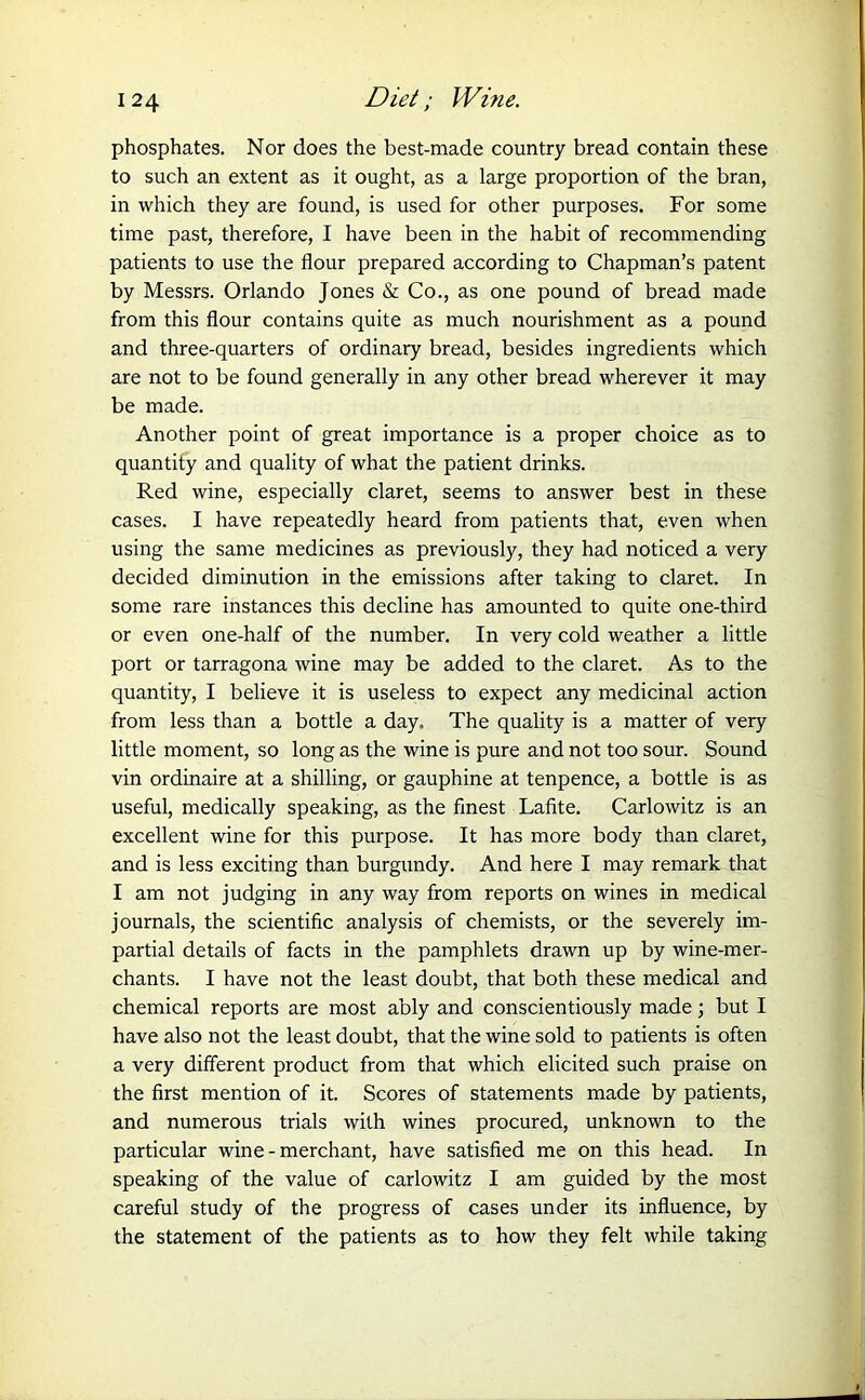 phosphates. Nor does the best-made country bread contain these to such an extent as it ought, as a large proportion of the bran, in which they are found, is used for other purposes. For some time past, therefore, I have been in the habit of recommending patients to use the flour prepared according to Chapman’s patent by Messrs. Orlando Jones & Co., as one pound of bread made from this flour contains quite as much nourishment as a pound and three-quarters of ordinary bread, besides ingredients which are not to be found generally in any other bread wherever it may be made. Another point of great importance is a proper choice as to quantity and quality of what the patient drinks. Red wine, especially claret, seems to answer best in these cases. I have repeatedly heard from patients that, even when using the same medicines as previously, they had noticed a very decided diminution in the emissions after taking to claret. In some rare instances this decline has amounted to quite one-third or even one-half of the number. In very cold weather a little port or tarragona wine may be added to the claret. As to the quantity, I believe it is useless to expect any medicinal action from less than a bottle a day. The quality is a matter of very little moment, so long as the wine is pure and not too sour. Sound vin ordinaire at a shilling, or gauphine at tenpence, a bottle is as useful, medically speaking, as the finest Lafite. Carlowitz is an excellent wine for this purpose. It has more body than claret, and is less exciting than burgundy. And here I may remark that I am not judging in any way from reports on wines in medical journals, the scientific analysis of chemists, or the severely im- partial details of facts in the pamphlets drawn up by wine-mer- chants. I have not the least doubt, that both these medical and chemical reports are most ably and conscientiously made; but I have also not the least doubt, that the wine sold to patients is often a very different product from that which elicited such praise on the first mention of it. Scores of statements made by patients, and numerous trials with wines procured, unknown to the particular wine - merchant, have satisfied me on this head. In speaking of the value of carlowitz I am guided by the most careful study of the progress of cases under its influence, by the statement of the patients as to how they felt while taking