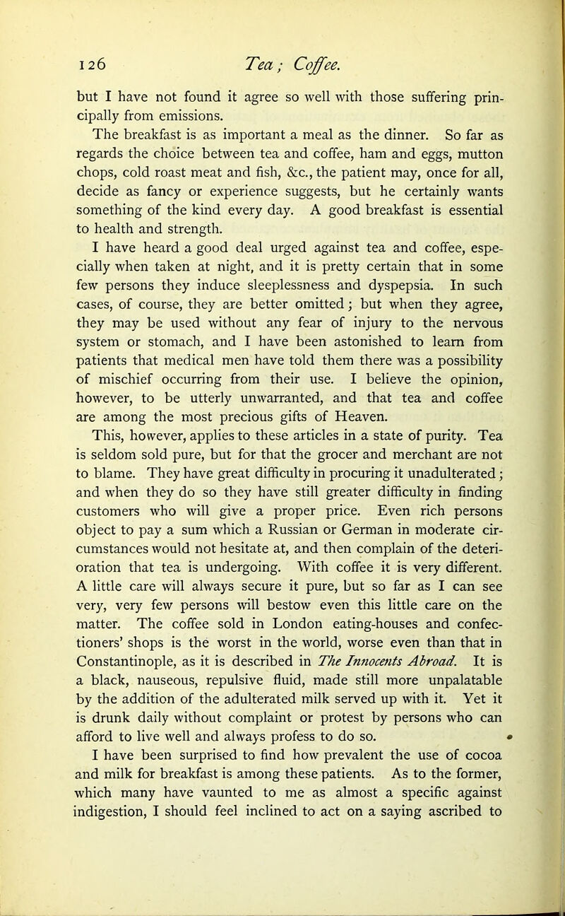 but I have not found it agree so well with those suffering prin- cipally from emissions. The breakfast is as important a meal as the dinner. So far as regards the choice between tea and coffee, ham and eggs, mutton chops, cold roast meat and fish, &c., the patient may, once for all, decide as fancy or experience suggests, but he certainly wants something of the kind every day. A good breakfast is essential to health and strength. I have heard a good deal urged against tea and coffee, espe- cially when taken at night, and it is pretty certain that in some few persons they induce sleeplessness and dyspepsia. In such cases, of course, they are better omitted; but when they agree, they may be used without any fear of injury to the nervous system or stomach, and I have been astonished to learn from patients that medical men have told them there was a possibility of mischief occurring from their use. I believe the opinion, however, to be utterly unwarranted, and that tea and coffee are among the most precious gifts of Heaven. This, however, applies to these articles in a state of purity. Tea is seldom sold pure, but for that the grocer and merchant are not to blame. They have great difficulty in procuring it unadulterated; and when they do so they have still greater difficulty in finding customers who will give a proper price. Even rich persons object to pay a sum which a Russian or German in moderate cir- cumstances would not hesitate at, and then complain of the deteri- oration that tea is undergoing. With coffee it is very different. A little care will always secure it pure, but so far as I can see very, very few persons will bestow even this little care on the matter. The coffee sold in London eating-houses and confec- tioners’ shops is the worst in the world, worse even than that in Constantinople, as it is described in The Innocents Abroad. It is a black, nauseous, repulsive fluid, made still more unpalatable by the addition of the adulterated milk served up with it. Yet it is drunk daily without complaint or protest by persons who can afford to live well and always profess to do so. • I have been surprised to find how prevalent the use of cocoa and milk for breakfast is among these patients. As to the former, which many have vaunted to me as almost a specific against indigestion, I should feel inclined to act on a saying ascribed to