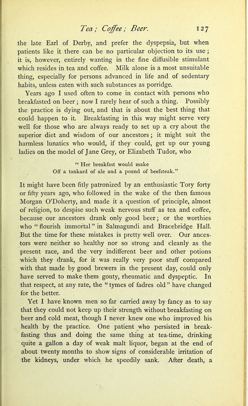 the late Earl of Derby, and prefer the dyspepsia, but when patients like it there can be no particular objection to its use; it is, however, entirely wanting in the fine diffusible stimulant which resides in tea and coffee. Milk alone is a most unsuitable thing, especially for persons advanced in life and of sedentary habits, unless eaten with such substances as porridge. Years ago I used often to come in contact with persons who breakfasted on beer; now I rarely hear of such a thing. Possibly the practice is dying out, and that is about the best thing that could happen to it. Breakfasting in this way might serve very well for those who are always ready to set up a cry about the superior diet and wisdom of our ancestors; it might suit the harmless lunatics who would, if they could, get up our young ladies on the model of Jane Grey, or Elizabeth Tudor, who “ Her breakfast would make Off a tankard of ale and a pound of beefsteak.” It might have been fitly patronized by an enthusiastic Tory forty or fifty years ago, who followed in the wake of the then famous Morgan O’Doherty, and made it a question of principle, almost of religion, to despise such weak nervous stuff as tea and coffee, because our ancestors drank only good beer; or the worthies who “ flourish immortal ” in Salmagundi and Bracebridge Hall. But the time for these mistakes is pretty well over. Our ances- tors were neither so healthy nor so strong and cleanly as the present race, and the very indifferent beer and other potions which they drank, for it was really very poor stuff compared with that made by good brewers in the present day, could only have served to make them gouty, rheumatic and dyspeptic. In that respect, at any rate, the “ tymes of fadres old ” have changed for the better. Yet I have known men so far carried away by fancy as to say that they could not keep up their strength without breakfasting on beer and cold meat, though I never knew one who improved his health by the practice. One patient who persisted in break- fasting thus and doing the same thing at tea-time, drinking quite a gallon a day of weak malt liquor, began at the end of about twenty months to show signs of considerable irritation of the kidneys, under which he speedily sank. After death, a